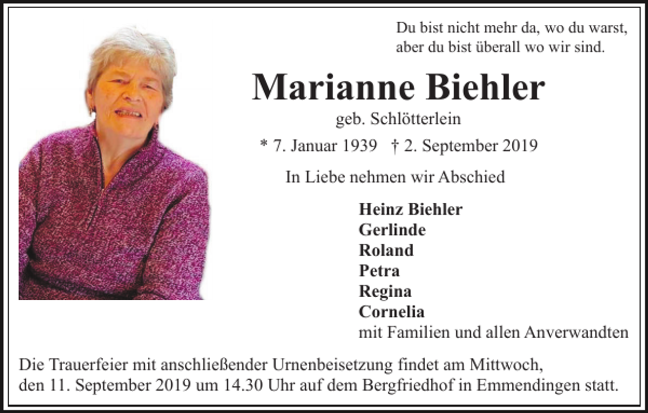 <p>Du bist nicht mehr da, wo du warst,<br />aber du bist überall wo wir sind.</p><p>Marianne Biehler<br />geb. Schlötterlein<br />* 7. Januar 1939 † 2. September 2019<br />In Liebe nehmen wir Abschied<br />Heinz Biehler<br />Gerlinde<br />Roland<br />Petra<br />Regina<br />Cornelia<br />mit Familien und allen Anverwandten<br />Die Trauerfeier mit anschließender Urnenbeisetzung findet am Mittwoch,<br />den 11. September 2019 um 14.30 Uhr auf dem Bergfriedhof in Emmendingen statt.</p>