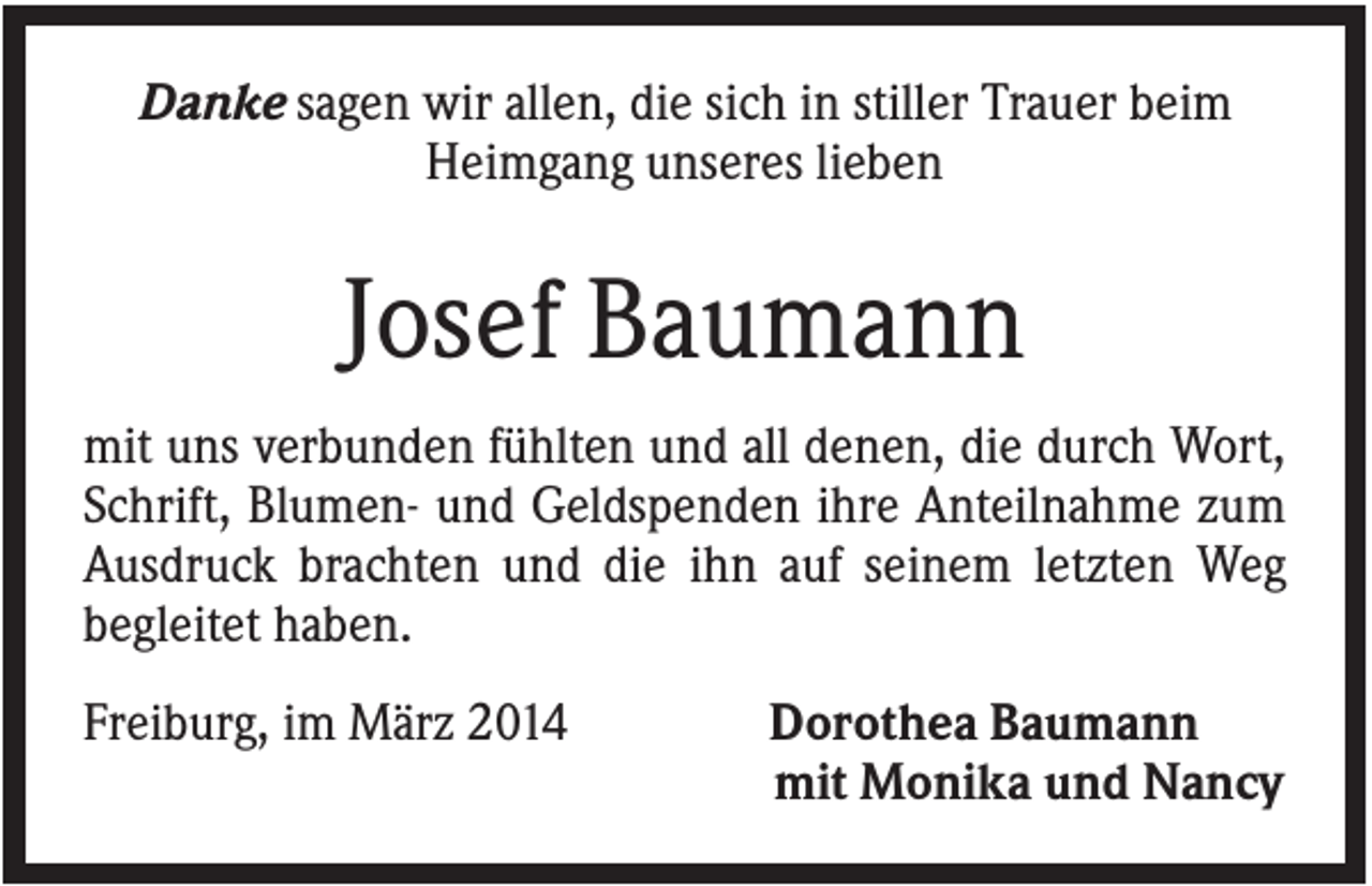 <p>Danke sagen wir allen, die sich in stiller Trauer beim<br />Heimgang unseres lieben</p><p>Josef Baumann<br />mit uns verbunden fühlten und all denen, die durch Wort,<br />Schrift, Blumen- und Geldspenden ihre Anteilnahme zum<br />Ausdruck brachten und die ihn auf seinem letzten Weg<br />begleitet haben.<br />Freiburg, im März 2014</p><p>Dorothea Baumann<br />mit Monika und Nancy</p>