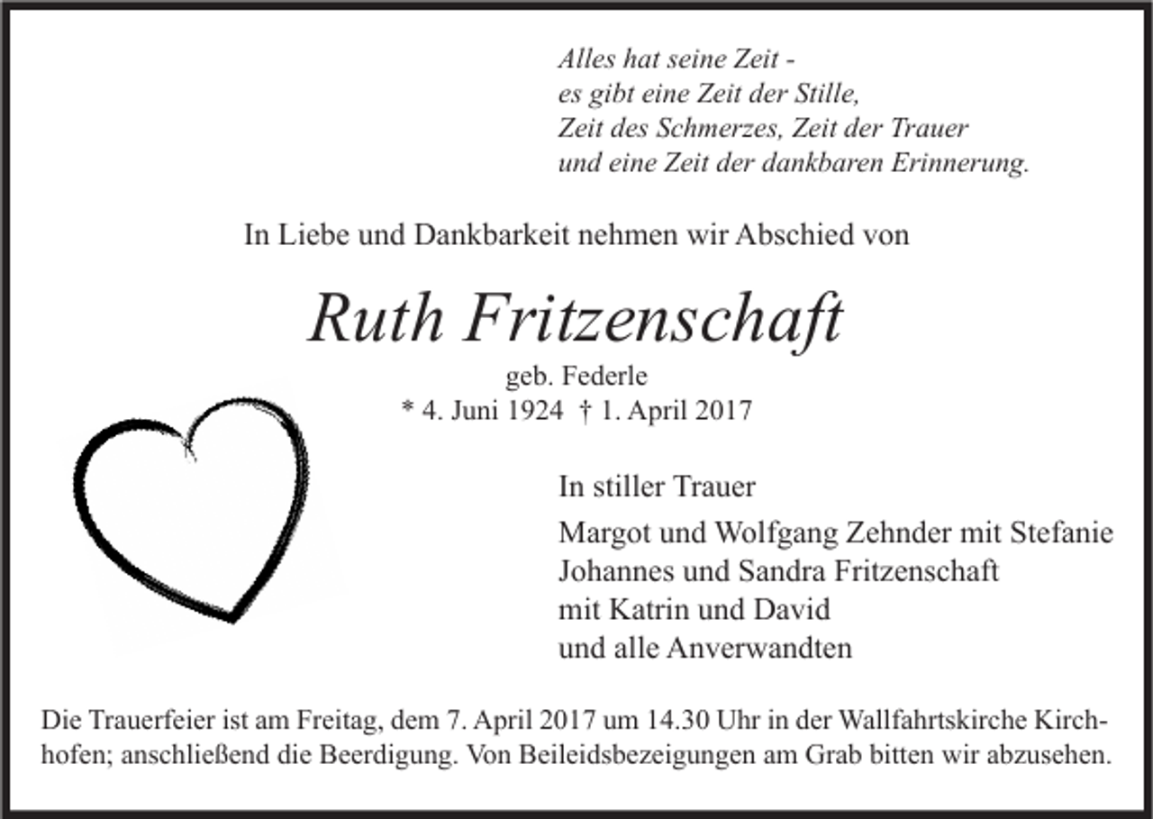 <p>Alles hat seine Zeit es gibt eine Zeit der Stille,<br />Zeit des Schmerzes, Zeit der Trauer<br />und eine Zeit der dankbaren Erinnerung.</p><p>In Liebe und Dankbarkeit nehmen wir Abschied von</p><p>Ruth Fritzenschaft<br />geb. Federle<br />* 4. Juni 1924 † 1. April 2017</p><p>In stiller Trauer<br />Margot und Wolfgang Zehnder mit Stefanie<br />Johannes und Sandra Fritzenschaft<br />mit Katrin und David<br />und alle Anverwandten<br />Die Trauerfeier ist am Freitag, dem 7. April 2017 um 14.30 Uhr in der Wallfahrtskirche Kirchhofen; anschließend die Beerdigung. Von Beileidsbezeigungen am Grab bitten wir abzusehen.</p>