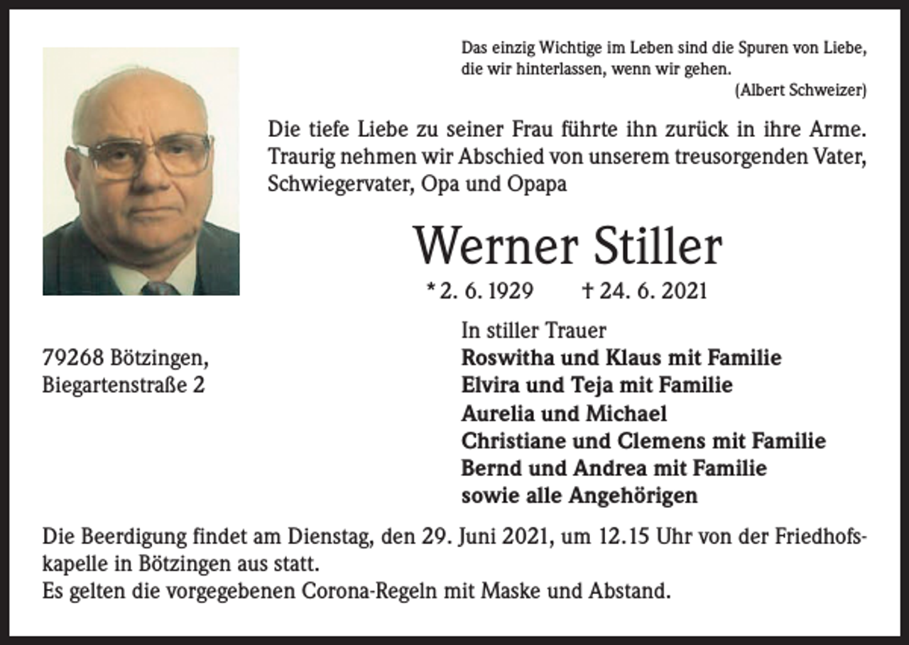 <p>Das einzig Wichtige im Leben sind die Spuren von Liebe,<br />die wir hinterlassen, wenn wir gehen.</p><p>(Albert Schweizer)</p><p>Die tiefe Liebe zu seiner Frau führte ihn zurück in ihre Arme.<br />Traurig nehmen wir Abschied von unserem treusorgenden Vater,<br />Schwiegervater, Opa und Opapa</p><p>Werner Stiller<br />* 2. 6. 1929 † 24. 6. 2021</p><p>79268 Bötzingen,<br />Biegartenstraße 2</p><p>In stiller Trauer<br />Roswitha und Klaus mit Familie<br />Elvira und Teja mit Familie<br />Aurelia und Michael<br />Christiane und Clemens mit Familie<br />Bernd und Andrea mit Familie<br />sowie alle Angehörigen</p><p>Die Beerdigung findet am Dienstag, den 29. Juni 2021, um 12.15 Uhr von der Friedhofskapelle in Bötzingen aus statt.<br />Es gelten die vorgegebenen Corona-Regeln mit Maske und Abstand.</p>