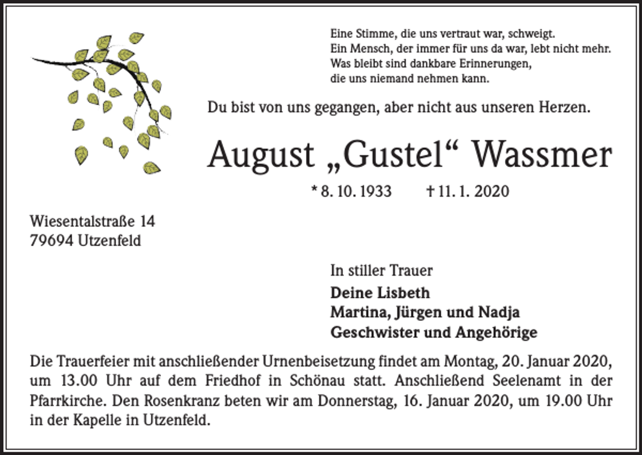 <p>Eine Stimme, die uns vertraut war, schweigt.<br />Ein Mensch, der immer für uns da war, lebt nicht mehr.<br />Was bleibt sind dankbare Erinnerungen,<br />die uns niemand nehmen kann.</p><p>Du bist von uns gegangen, aber nicht aus unseren Herzen.</p><p>August „Gustel“ Wassmer<br />* 8. 10. 1933 † 11. 1. 2020<br />Wiesentalstraße 14<br />79694 Utzenfeld<br />In stiller Trauer<br />Deine Lisbeth<br />Martina, Jürgen und Nadja<br />Geschwister und Angehörige<br />Die Trauerfeier mit anschließender Urnenbeisetzung findet am Montag, 20. Januar 2020,<br />um 13.00 Uhr auf dem Friedhof in Schönau statt. Anschließend Seelenamt in der<br />­Pfarrkirche. Den Rosenkranz beten wir am Donnerstag, 16. Januar 2020, um 19.00 Uhr<br />in der Kapelle in Utzenfeld.</p>