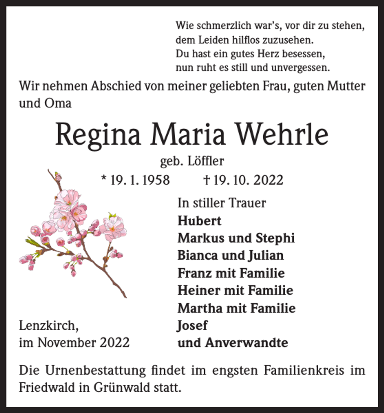 <p>Wie schmerzlich war’s, vor dir zu stehen,<br />dem Leiden hilflos zuzusehen.<br />Du hast ein gutes Herz besessen,<br />nun ruht es still und unvergessen.</p><p>Wir nehmen Abschied von meiner geliebten Frau, guten Mutter<br />und Oma</p><p>Regina Maria Wehrle<br />geb. Löffler<br />* 19. 1. 1958<br />† 19. 10. 2022</p><p>Lenzkirch,<br />im November 2022</p><p>In stiller Trauer<br />Hubert<br />Markus und Stephi<br />Bianca und Julian<br />Franz mit Familie<br />Heiner mit Familie<br />Martha mit Familie<br />Josef<br />und Anverwandte</p><p>Die Urnenbestattung findet im engsten Familienkreis im<br />Friedwald in Grünwald statt.</p>