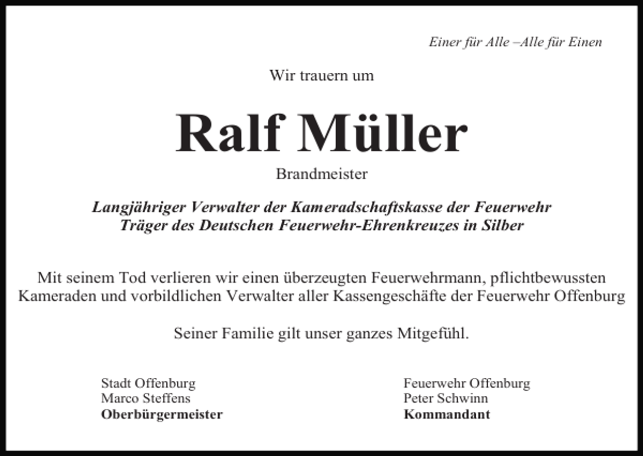 <p>Einer für Alle –Alle für Einen</p><p>Wir trauern um</p><p>Ralf Müller<br />Brandmeister<br />Langjähriger Verwalter der Kameradschaftskasse der Feuerwehr<br />Träger des Deutschen Feuerwehr-Ehrenkreuzes in Silber<br />Mit seinem Tod verlieren wir einen überzeugten Feuerwehrmann, pflichtbewussten<br />Kameraden und vorbildlichen Verwalter aller Kassengeschäfte der Feuerwehr Offenburg<br />Seiner Familie gilt unser ganzes Mitgefühl.<br />Stadt Offenburg<br />Marco Steffens<br />Oberbürgermeister</p><p>Feuerwehr Offenburg<br />Peter Schwinn<br />Kommandant</p>