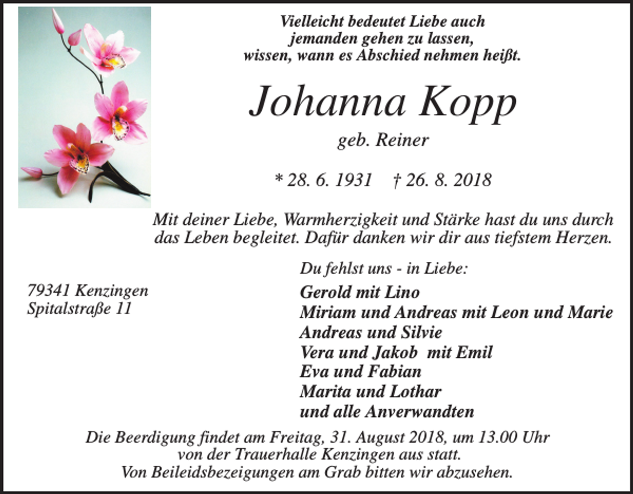 <p>Vielleicht bedeutet Liebe auch<br />jemanden gehen zu lassen,<br />wissen, wann es Abschied nehmen heißt.</p><p>Johanna Kopp<br />geb. Reiner<br />* 28. 6. 1931</p><p>† 26. 8. 2018</p><p>Mit deiner Liebe, Warmherzigkeit und Stärke hast du uns durch<br />das Leben begleitet. Dafür danken wir dir aus tiefstem Herzen.<br />Du fehlst uns - in Liebe:<br />Gerold mit Lino<br />Miriam und Andreas mit Leon und Marie<br />Andreas und Silvie<br />Vera und Jakob mit Emil<br />Eva und Fabian<br />Marita und Lothar<br />und alle Anverwandten<br />Die Beerdigung findet am Freitag, 31. August 2018, um 13.00 Uhr<br />von der Trauerhalle Kenzingen aus statt.<br />Von Beileidsbezeigungen am Grab bitten wir abzusehen.</p><p>79341 Kenzingen<br />Spitalstraße 11</p>
