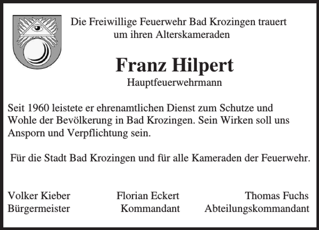 <p>Die Freiwillige Feuerwehr Bad Krozingen trauert<br />um ihren Alterskameraden</p><p>Franz Hilpert<br />Hauptfeuerwehrmann<br />Seit 1960 leistete er ehrenamtlichen Dienst zum Schutze und<br />Wohle der Bevölkerung in Bad Krozingen. Sein Wirken soll uns<br />Ansporn und Verpflichtung sein.<br />Für die Stadt Bad Krozingen und für alle Kameraden der Feuerwehr.</p><p>Volker Kieber<br />Bürgermeister</p><p>Florian Eckert<br />Kommandant</p><p>Thomas Fuchs<br />Abteilungskommandant</p>