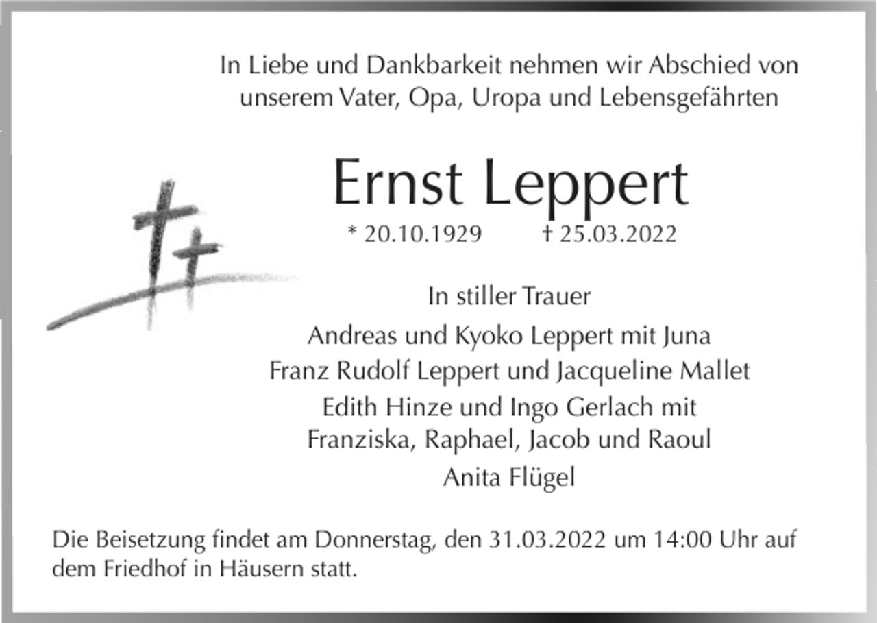 <p>In Liebe und Dankbarkeit nehmen wir Abschied von<br />unserem Vater, Opa, Uropa und Lebensgefährten</p><p>Ernst Leppert<br />* 20.10.1929</p><p>† 25.03.2022</p><p>In stiller Trauer<br />Andreas und Kyoko Leppert mit Juna<br />Franz Rudolf Leppert und Jacqueline Mallet<br />Edith Hinze und Ingo Gerlach mit<br />Franziska, Raphael, Jacob und Raoul<br />Anita Flügel<br />Die Beisetzung findet am Donnerstag, den 31.03.2022 um 14:00 Uhr auf<br />dem Friedhof in Häusern statt.</p>