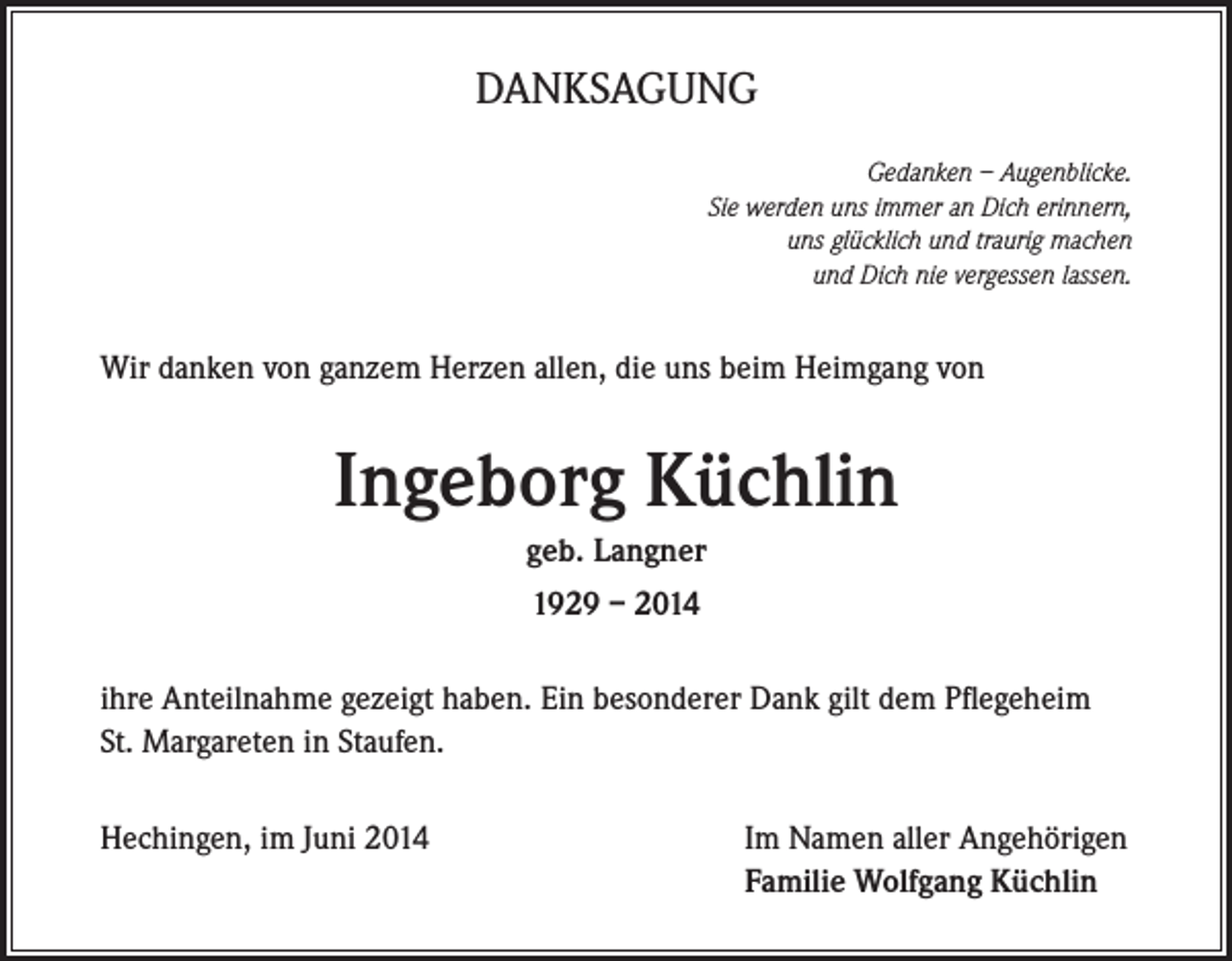 <p>DANKSAGUNG<br />Gedanken – Augenblicke.<br />Sie werden uns immer an Dich erinnern,<br />uns glücklich und traurig machen<br />und Dich nie vergessen lassen.</p><p>Wir danken von ganzem Herzen allen, die uns beim Heimgang von</p><p>Ingeborg Küchlin<br />geb. Langner<br />1929 – 2014<br />ihre Anteilnahme gezeigt haben. Ein besonderer Dank gilt dem Pflegeheim<br />St. Margareten in Staufen.<br />Hechingen, im Juni 2014</p><p>Im Namen aller Angehörigen<br />Familie Wolfgang Küchlin</p>