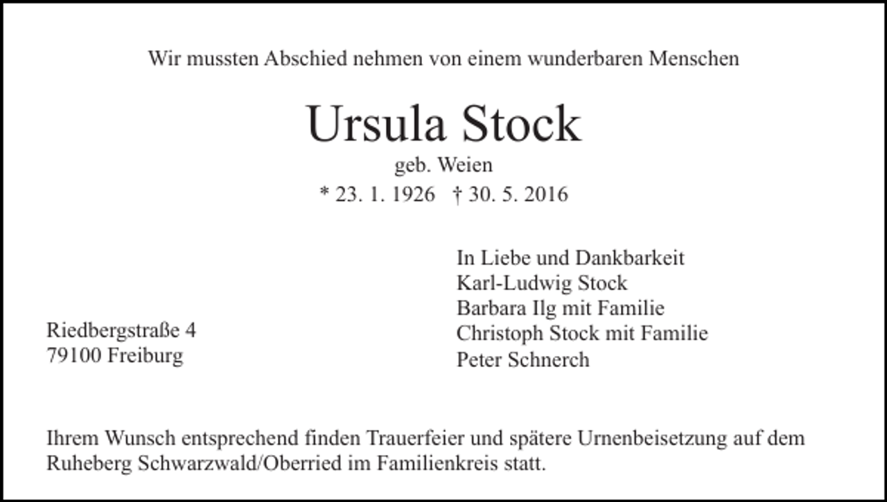 <p>Wir mussten Abschied nehmen von einem wunderbaren Menschen</p><p>Ursula Stock<br />geb. Weien<br />* 23. 1. 1926 † 30. 5. 2016</p><p>Riedbergstraße 4<br />79100 Freiburg</p><p>In Liebe und Dankbarkeit<br />Karl-Ludwig Stock<br />Barbara Ilg mit Familie<br />Christoph Stock mit Familie<br />Peter Schnerch</p><p>Ihrem Wunsch entsprechend finden Trauerfeier und spätere Urnenbeisetzung auf dem<br />Ruheberg Schwarzwald/Oberried im Familienkreis statt.</p>