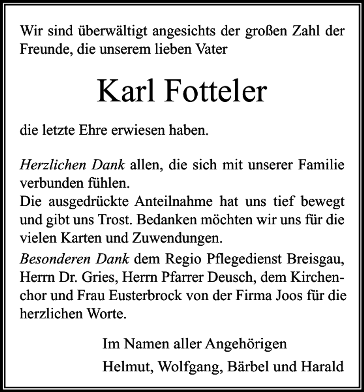 <p>Wir sind überwältigt angesichts der großen Zahl der<br />Freunde, die unserem lieben Vater</p><p>Karl Fotteler<br />die letzte Ehre erwiesen haben.<br />Herzlichen Dank allen, die sich mit unserer Familie<br />verbunden fühlen.<br />Die ausgedrückte Anteilnahme hat uns tief bewegt<br />und gibt uns Trost. Bedanken möchten wir uns für die<br />vielen Karten und Zuwendungen.<br />Besonderen Dank dem Regio Pflegedienst Breisgau,<br />Herrn Dr. Gries, Herrn Pfarrer Deusch, dem Kirchenchor und Frau Eusterbrock von der Firma Joos für die<br />herzlichen Worte.<br />Im Namen aller Angehörigen<br />Helmut, Wolfgang, Bärbel und Harald</p>