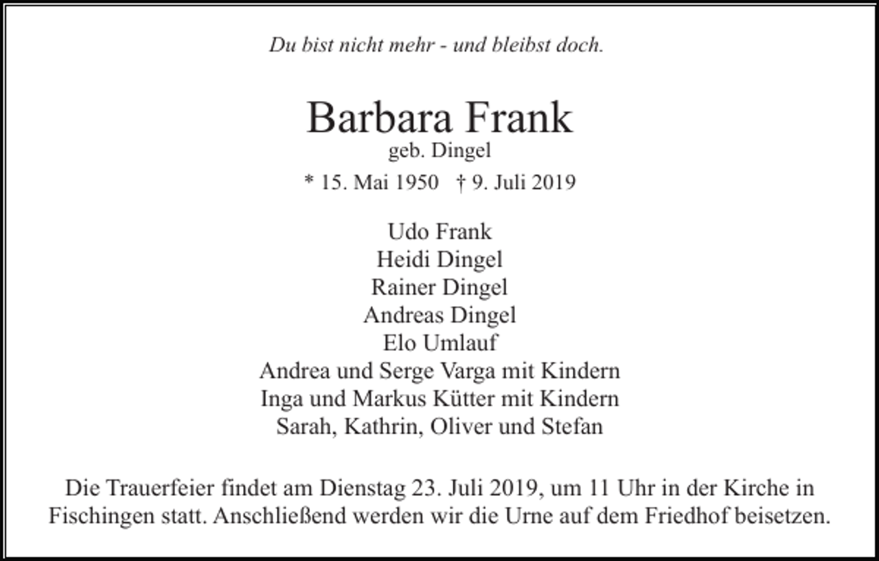 <p>Du bist nicht mehr - und bleibst doch.</p><p>Barbara Frank<br />geb. Dingel<br />* 15. Mai 1950 † 9. Juli 2019</p><p>Udo Frank<br />Heidi Dingel<br />Rainer Dingel<br />Andreas Dingel<br />Elo Umlauf<br />Andrea und Serge Varga mit Kindern<br />Inga und Markus Kütter mit Kindern<br />Sarah, Kathrin, Oliver und Stefan<br />Die Trauerfeier findet am Dienstag 23. Juli 2019, um 11 Uhr in der Kirche in<br />Fischingen statt. Anschließend werden wir die Urne auf dem Friedhof beisetzen.</p>