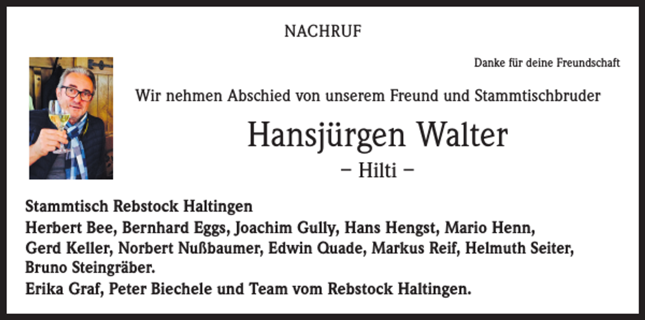 <p>nachruf</p><p>Danke für deine Freundschaft</p><p>Wir nehmen Abschied von unserem Freund und Stammtischbruder</p><p>Hansjürgen Walter<br />– Hilti –<br />Stammtisch Rebstock Haltingen<br />Herbert Bee, Bernhard Eggs, Joachim Gully, Hans Hengst, Mario Henn,<br />Gerd Keller, Norbert Nußbaumer, Edwin Quade, Markus Reif, Helmuth Seiter,<br />Bruno Steingräber.<br />Erika Graf, Peter Biechele und Team vom Rebstock Haltingen.</p>