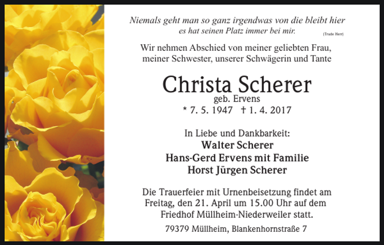 <p>Niemals geht man so ganz irgendwas von die bleibt hier<br />es hat seinen Platz immer bei mir.</p><p>(Trude Herr)</p><p>Wir nehmen Abschied von meiner geliebten Frau,<br />meiner Schwester, unserer Schwägerin und Tante</p><p>Christa<br />Scherer<br />geb. Ervens<br />* 7. 5. 1947 † 1. 4. 2017<br />In Liebe und Dankbarkeit:<br />Walter Scherer<br />Hans-Gerd Ervens mit Familie<br />Horst Jürgen Scherer<br />Die Trauerfeier mit Urnenbeisetzung findet am<br />Freitag, den 21. April um 15.00 Uhr auf dem<br />Friedhof Müllheim-Niederweiler statt.<br />79379 Müllheim, Blankenhornstraße 7</p>