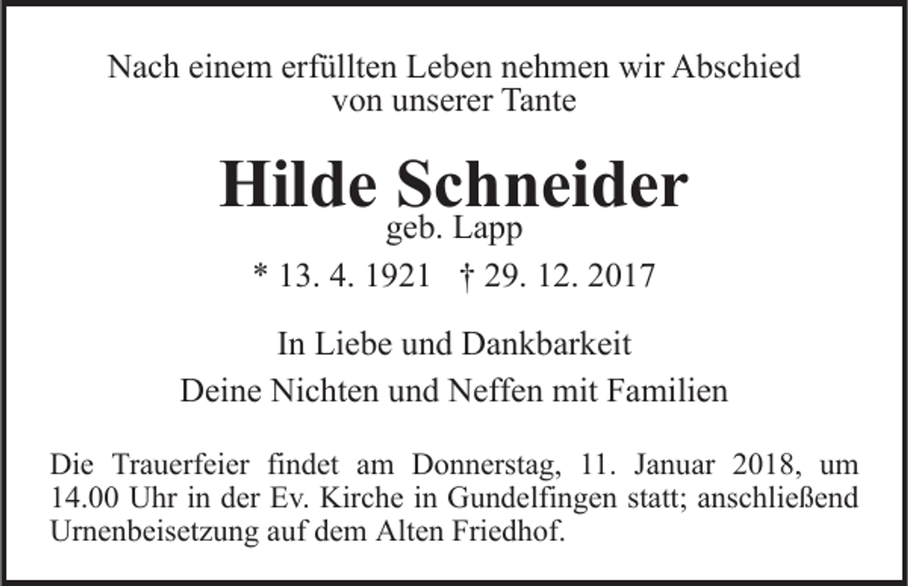 <p>NNach<br />a c h eieinem<br />n e m erf<br />üllt e n LLeben<br />e b e n nehmen<br />n e h m e n wir<br />wir Abschied<br />A bs c hi e d<br />erfüllten<br />v o n uunserer<br />ns er er Tante<br />Ta nt e<br />von</p><p>Hilde<br />Schneider<br />Hil<br />d e Sggeb.<br />c hL a np pei d e r<br />e b. Lapp<br />** 113.<br />3. 4.<br />4. 11921<br />9 2 1 †† 229.<br />9. 112.<br />2. 22<br />I n Liebe<br />In<br />Li e b e und<br />u n d Dankbarkeit<br />D a n k b ar k eit<br />DDeine<br />ei n e Ni<br />Nichten<br />c ht e n uund<br />n d NNeffen<br />eff e n mit<br />mit Familien<br />F a mili e n<br />Di e TrTrauerfeier<br />Die<br />a u erf ei er fifindet<br />n d et aam<br />m DDonnerstag,<br />o n n erst a g, 111.<br />1. J Januar<br />a n u ar 2018,<br />2 0 1 8, um<br />u m<br />114.00<br />4. Uhr<br />U hr iin<br />n dder<br />er Ev.<br />E v. Kirche<br />Kir c h e iinn Gundelfingen<br />G u n d elfi n g e n st<br />att ; anschließend<br />a ns c hli e ß e n d<br />statt;<br />Ur n e n b eis et z u n g aauf<br />uf ddem<br />e m Alt<br />e n Fri<br />e d h of.<br />Urnenbeisetzung<br />Alten<br />Friedhof.</p>