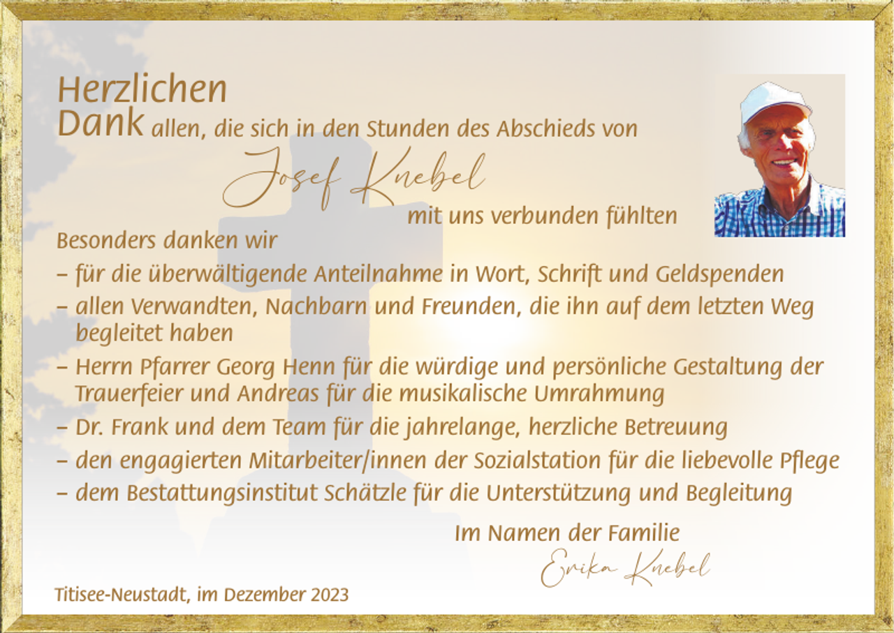 <p>Herzlichen<br />Dank allen, die sich in den Stunden des Abschieds von</p><p>Josef Knebel</p><p>mit uns verbunden fühlten<br />Besonders danken wir<br />– für die überwältigende Anteilnahme in Wort, Schrift und Geldspenden<br />– allen Verwandten, Nachbarn und Freunden, die ihn auf dem letzten Weg<br />begleitet haben<br />– Herrn Pfarrer Georg Henn für die würdige und persönliche Gestaltung der<br />Trauerfeier und Andreas für die musikalische Umrahmung<br />– Dr. Frank und dem Team für die jahrelange, herzliche Betreuung<br />– den engagierten Mitarbeiter/innen der Sozialstation für die liebevolle Pflege<br />– dem Bestattungsinstitut Schätzle für die Unterstützung und Begleitung<br />Im Namen der Familie<br />Titisee-Neustadt, im Dezember 2023</p><p>Erika Knebel</p>