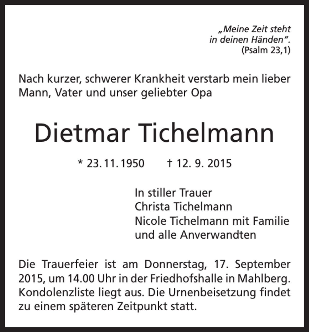 <p>„Meine Zeit steht<br />in deinen Händen“.<br />(Psalm 23,1)</p><p>Nach kurzer, schwerer Krankheit verstarb mein lieber<br />Mann, Vater und unser geliebter Opa</p><p>Dietmar Tichelmann<br />* 23. 11. 1950 † 12. 9. 2015<br />In stiller Trauer<br />Christa Tichelmann<br />Nicole Tichelmann mit Familie<br />und alle Anverwandten<br />Die Trauerfeier ist am Donnerstag, 17. September<br />2015, um 14.00 Uhr in der Friedhofshalle in M<br />­ ahlberg.<br />Kondolenzliste liegt aus. Die Urnenbeisetzung findet<br />zu einem späteren Zeitpunkt statt.</p>