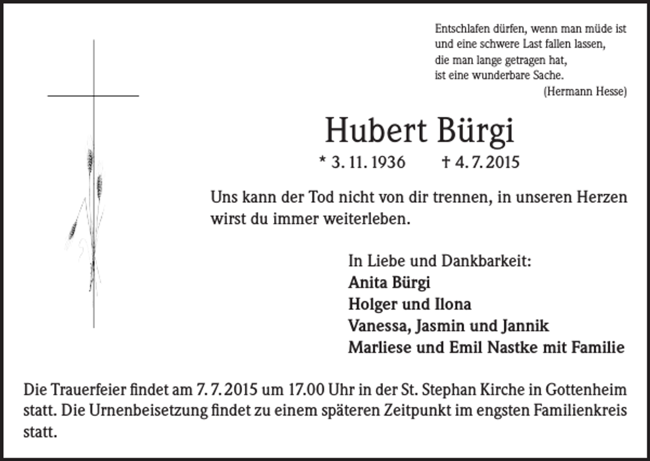 <p>Entschlafen dürfen, wenn man müde ist<br />und eine schwere Last fallen lassen,<br />die man lange getragen hat,<br />ist eine wunderbare Sache.<br />(Hermann Hesse)</p><p>Hubert Bürgi<br />* 3. 11. 1936</p><p>† 4. 7. 2015</p><p>Uns kann der Tod nicht von dir trennen, in unseren Herzen<br />wirst du immer weiterleben.<br />In Liebe und Dankbarkeit:<br />Anita Bürgi<br />Holger und Ilona<br />Vanessa, Jasmin und Jannik<br />Marliese und Emil Nastke mit Familie<br />Die Trauerfeier findet am 7. 7. 2015 um 17.00 Uhr in der St. Stephan Kirche in Gotten­heim<br />statt. Die Urnenbeisetzung findet zu einem späteren Zeitpunkt im engsten Familien­kreis<br />statt.</p>
