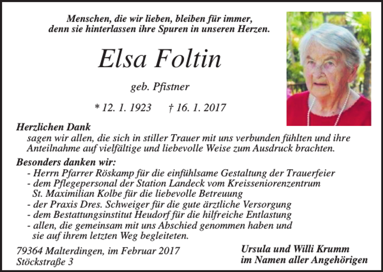 <p>Menschen, die wir lieben, bleiben für immer,<br />denn sie hinterlassen ihre Spuren in unseren Herzen.</p><p>Elsa Foltin<br />geb. Pfistner<br />* 12. 1. 1923</p><p>† 16. 1. 2017</p><p>Herzlichen Dank<br />sagen wir allen, die sich in stiller Trauer mit uns verbunden fühlten und ihre<br />Anteilnahme auf vielfältige und liebevolle Weise zum Ausdruck brachten.<br />Besonders danken wir:<br />- Herrn Pfarrer Röskamp für die einfühlsame Gestaltung der Trauerfeier<br />- dem Pflegepersonal der Station Landeck vom Kreisseniorenzentrum<br />St. Maximilian Kolbe für die liebevolle Betreuung<br />- der Praxis Dres. Schweiger für die gute ärztliche Versorgung<br />- dem Bestattungsinstitut Heudorf für die hilfreiche Entlastung<br />- allen, die gemeinsam mit uns Abschied genommen haben und<br />sie auf ihrem letzten Weg begleiteten.<br />Ursula und Willi Krumm<br />79364 Malterdingen, im Februar 2017<br />im Namen aller Angehörigen<br />Stöckstraße 3</p>