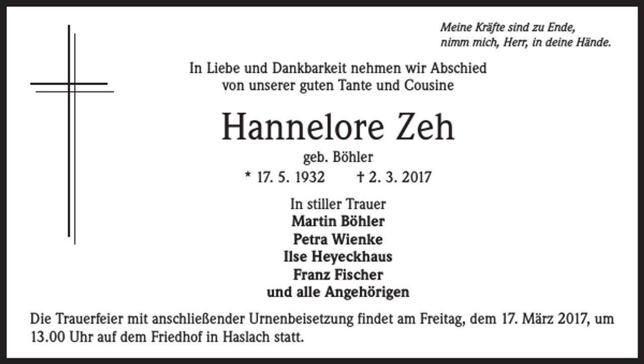 <p>Meine Kräfte sind zu Ende,<br />nimm mich, Herr, in deine Hände.</p><p>In Liebe und Dankbarkeit nehmen wir Abschied<br />von unserer guten Tante und Cousine</p><p>Hannelore Zeh<br />geb. Böhler<br />* 17. 5. 1932 † 2. 3. 2017<br />In stiller Trauer<br />Martin Böhler<br />Petra Wienke<br />Ilse Heyeckhaus<br />Franz Fischer<br />und alle Angehörigen<br />Die Trauerfeier mit anschließender Urnenbeisetzung findet am Freitag, dem 17. März 2017, um<br />13.00 Uhr auf dem Friedhof in Haslach statt.</p>