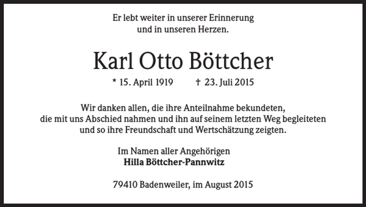 <p>Er lebt weiter in unserer Erinnerung<br />und in unseren Herzen.</p><p>Karl Otto Böttcher<br />* 15. April 1919</p><p>† 23. Juli 2015</p><p>Wir danken allen, die ihre Anteilnahme bekundeten,<br />die mit uns Abschied nahmen und ihn auf seinem letzten Weg begleiteten<br />und so ihre Freundschaft und Wertschätzung zeigten.<br />Im Namen aller Angehörigen<br />Hilla Böttcher-Pannwitz<br />79410 Badenweiler, im August 2015</p>