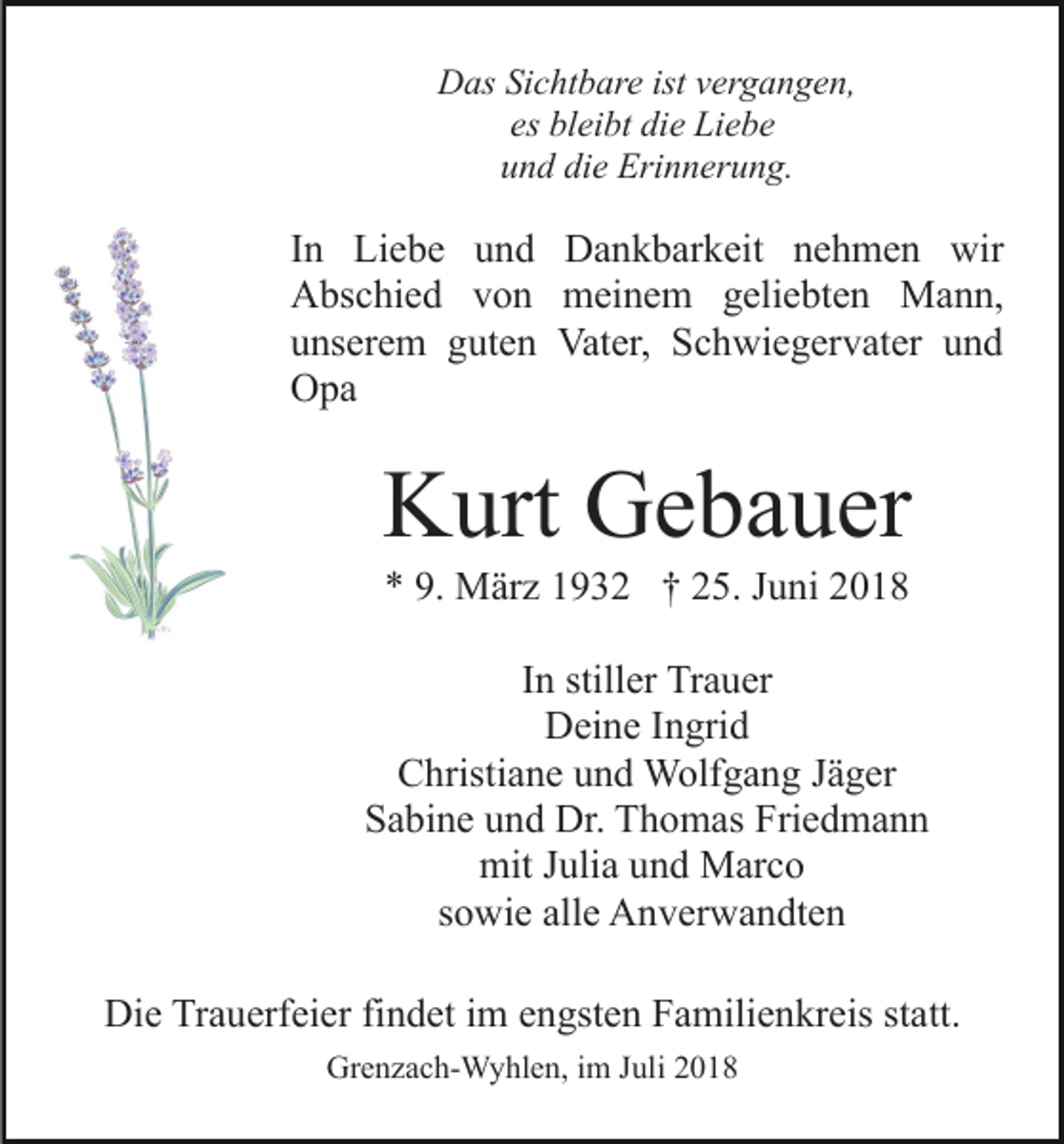 <p>Das Sichtbare ist vergangen,<br />es bleibt die Liebe<br />und die Erinnerung.</p><p>In Liebe und Dankbarkeit nehmen wir<br />Abschied von meinem geliebten Mann,<br />unserem guten Vater, Schwiegervater und<br />Opa</p><p>Kurt Gebauer<br />* 9. März 1932 † 25. Juni 2018<br />In stiller Trauer<br />Deine Ingrid<br />Christiane und Wolfgang Jäger<br />Sabine und Dr. Thomas Friedmann<br />mit Julia und Marco<br />sowie alle Anverwandten<br />Die Trauerfeier findet im engsten Familienkreis statt.<br />Grenzach-Wyhlen, im Juli 2018</p>