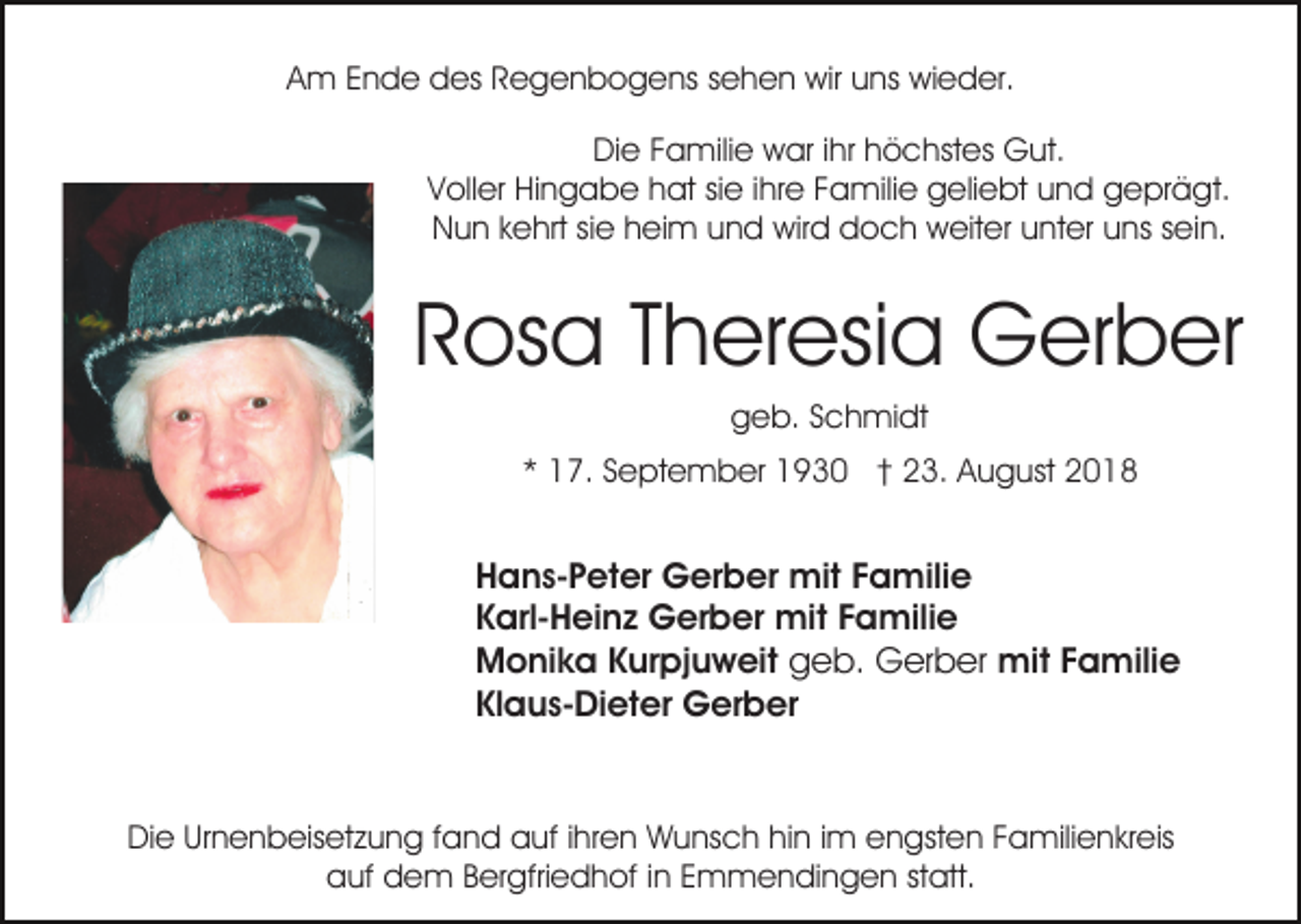 <p>Am Ende des Regenbogens sehen wir uns wieder.<br />Die Familie war ihr höchstes Gut.<br />Voller Hingabe hat sie ihre Familie geliebt und geprägt.<br />Nun kehrt sie heim und wird doch weiter unter uns sein.</p><p>Rosa Theresia Gerber<br />geb. Schmidt<br />* 17. September 1930 † 23. August 2018</p><p>Hans-Peter Gerber mit Familie<br />Karl-Heinz Gerber mit Familie<br />Monika Kurpjuweit geb. Gerber mit Familie<br />Klaus-Dieter Gerber</p><p>Die Urnenbeisetzung fand auf ihren Wunsch hin im engsten Familienkreis<br />auf dem Bergfriedhof in Emmendingen statt.</p>