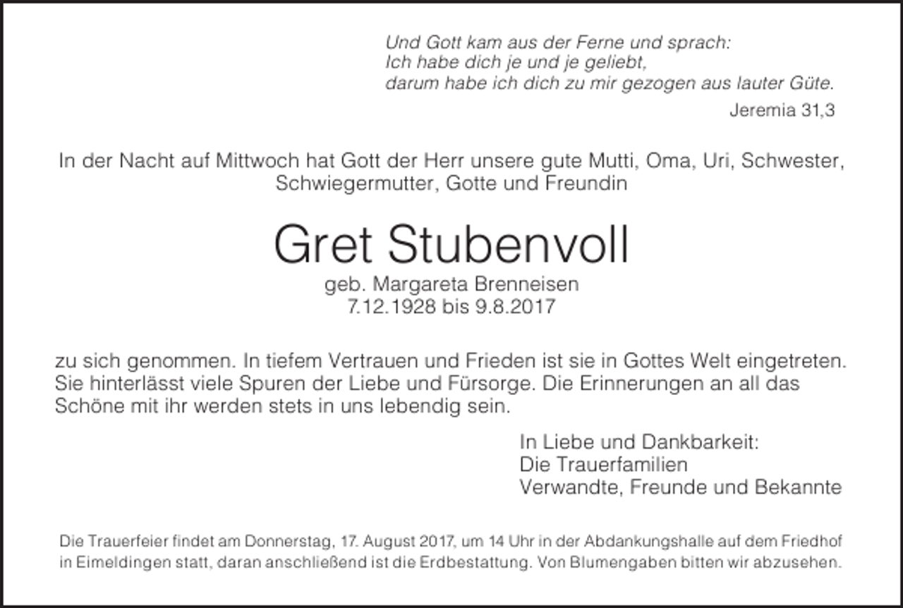 <p>U n d Gott<br />Und<br />G ott kkam<br />a m aus<br />a u s der<br />d er Ferne<br />F er n e und<br />u n d sprach:<br />s pr a c h:<br />IIch<br />c h habe<br />h a b e dich<br />di c h je<br />j e und<br />u n dje<br />j egeliebt,<br />g eli e bt,<br />ddarum<br />ar u m habe<br />h a b e iich<br />c h dich<br />di c h zu<br />z u mir<br />mir gezogen<br />g e z o g e n aus<br />a u s lauter<br />l a ut erGüte.<br />G üt .e<br />JJeremia<br />er e mi a 31, 1, 3</p><p>IInn der<br />d er Nacht<br />N a c ht auf<br />a uf Mittwoch<br />Mitt w o c hhat<br />h atGott<br />G ottder<br />d erHerr<br />H errunsere<br />u n s er gute<br />e g ut Mutti,<br />e M utti,<br />Oma,<br />O m Uri,<br />a, Uri,<br />Schwester,<br />S c h w e st er,<br />SSchwiegermutter,<br />c h wi e g er m utt er, Gotte<br />G ott e und<br />u n d Freundin<br />Fr e u n di n</p><p>Gret<br />Gr<br />et StStubenvoll<br />u b e n v oll<br />ggeb.<br />e b. Margareta<br />M ar g ar et a Brenneisen<br />Br e n n ei s e n<br />7.7.12.1928<br />1 2. 1 9 2 8 bis<br />bi s 9.8.2017<br />9. 8. 2 0 1 7</p><p>zu<br />z u sich<br />si c h genommen.<br />g e n o m m e n.InI ntiefem<br />ti ef e mVertrauen<br />V ertr a u e und<br />n u n Frieden<br />d Fri e d e ist<br />n i st<br />siesiine iGottes<br />n G ott eWelt<br />s W eingetreten.<br />elt ei n g etr et e n.<br />Sie<br />Si e hinterlässt<br />hi nt erl ä s stviele<br />vi el eSpuren<br />S p ur e nder<br />d erLiebe<br />Li e b und<br />e u n Fürsorge.<br />d F ür s or g e.<br />DieDiErinnerungen<br />e Eri n n er u n g ean<br />n aalln das<br />all d a s<br />Schöne<br />S c h ö n e mit<br />mitihr<br />i hrwerden<br />w er d e nstets<br />st et sini nuns<br />u n lebendig<br />s l e b e n di sein.<br />g s ei n.</p><p>In<br />I n Liebe<br />Li e b e und<br />u n d Dankbarkeit:<br />D a n k b ar k eit:</p><p>Di e Tr a Die<br />u erf Trauerfamilien<br />a mili e n</p><p>Verwandte,<br />V er w a n dt e, Freunde<br />Fr e u n d eund<br />u n dBekannte<br />B e k a n nt e<br />Di e Tr<br />Die<br />Trauerfeier<br />a u erf ei er fifindet<br />n d et am<br />a m Donnerstag,<br />D o n n er st a g, 17.<br />1 7. August<br />A u g u st2017,<br />2 0 1 7,um<br />u m141 4Uhr<br />U hrini nder<br />d erAbdankungshalle<br />A b d a n k u n g s h all auf<br />e a uf<br />dem<br />d e Friedhof<br />m Fri e d h of<br />iinn Eimeldingen<br />Ei m el di n g e nstatt,<br />st att,daran<br />d ar a nanschließend<br />a n s c hli e ß e n ist<br />d i stdiedi Erdbestattung.<br />e Er d b e st att u n Von<br />g. V oBlumengaben<br />n Bl u m e n g a b bitten<br />e n bitt wir<br />e n abzusehen.<br />wir a b z u s e h e n.</p>