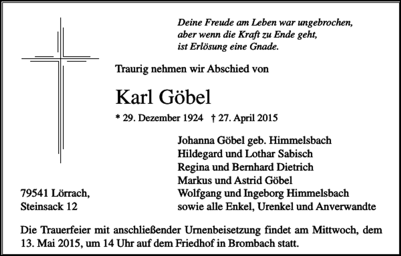 <p>Deine Freude am Leben war ungebrochen,<br />aber wenn die Kraft zu Ende geht,<br />ist Erlösung eine Gnade.</p><p>Traurig nehmen wir Abschied von</p><p>Karl Göbel<br />* 29. Dezember 1924 † 27. April 2015</p><p>79541 Lörrach,<br />Steinsack 12</p><p>Johanna Göbel geb. Himmelsbach<br />Hildegard und Lothar Sabisch<br />Regina und Bernhard Dietrich<br />Markus und Astrid Göbel<br />Wolfgang und Ingeborg Himmelsbach<br />sowie alle Enkel, Urenkel und Anverwandte</p><p>Die Trauerfeier mit anschließender Urnenbeisetzung findet am Mittwoch, dem<br />13. Mai 2015, um 14 Uhr auf dem Friedhof in Brombach statt.</p>
