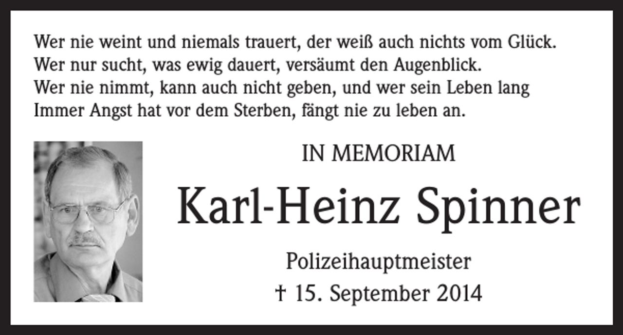 <p>Wer nie weint und niemals trauert, der weiß auch nichts vom Glück.<br />Wer nur sucht, was ewig dauert, versäumt den Augenblick.<br />Wer nie nimmt, kann auch nicht geben, und wer sein Leben lang<br />Immer Angst hat vor dem Sterben, fängt nie zu leben an.</p><p>IN MEMORIAM</p><p>Karl-Heinz Spinner<br />Polizeihauptmeister<br />† 15. September 2014</p>