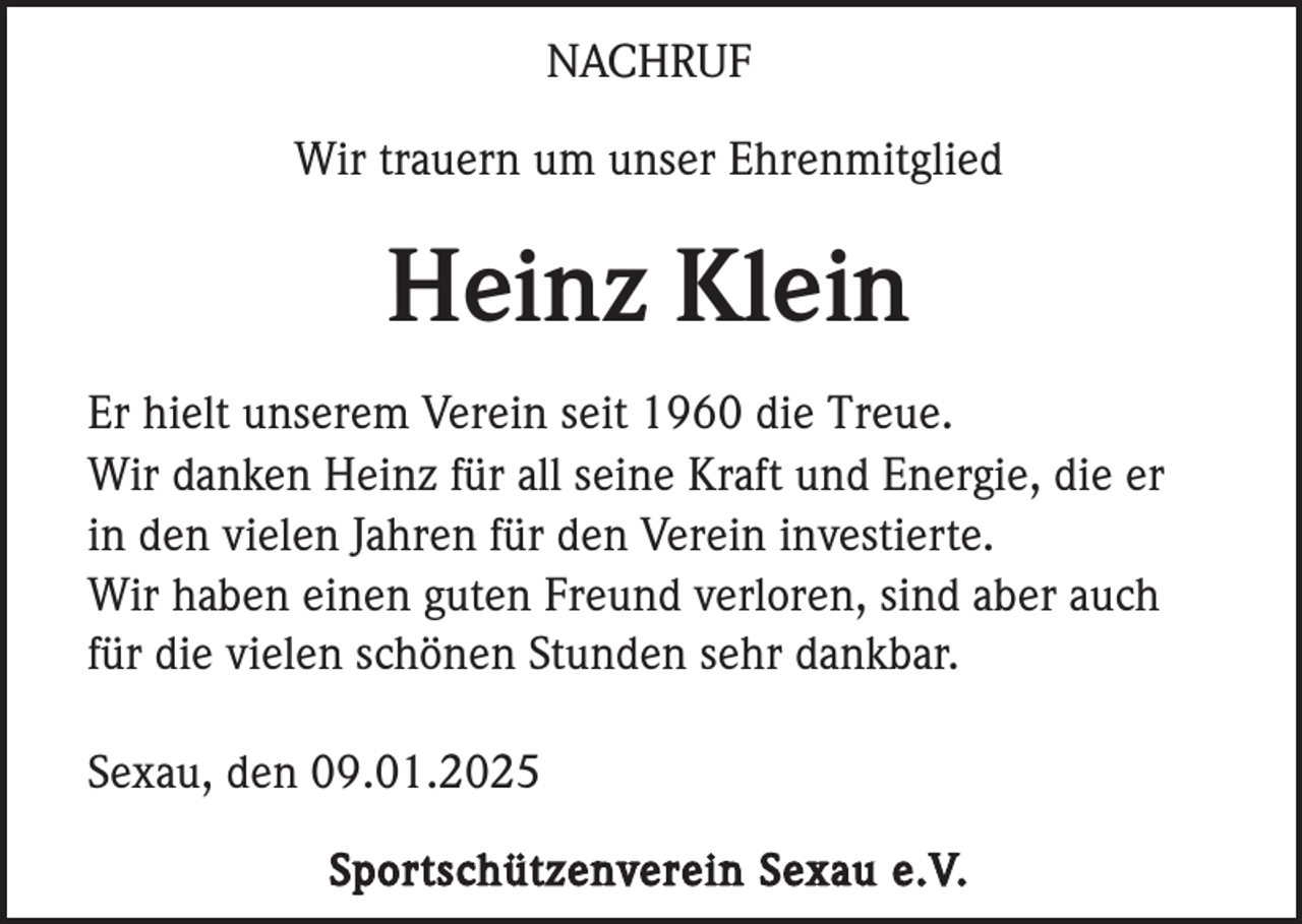 <p>NACHRUF<br />Wir trauern um unser Ehrenmitglied</p><p>Heinz Klein<br />Er hielt unserem Verein seit 1960 die Treue.<br />Wir danken Heinz für all seine Kraft und Energie, die er<br />in den vielen Jahren für den Verein investierte.<br />Wir haben einen guten Freund verloren, sind aber auch<br />für die vielen schönen Stunden sehr dankbar.<br />Sexau, den 09.01.2025<br />Sportschützenverein Sexau e.V.</p>