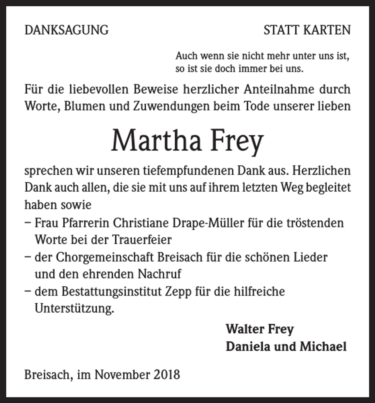 <p>DANKSAGUNG</p><p>STATT KARTEN<br />Auch wenn sie nicht mehr unter uns ist,<br />so ist sie doch immer bei uns.</p><p>Für die liebevollen Beweise herzlicher Anteilnahme durch<br />Worte, Blumen und Zuwendungen beim Tode unserer lieben</p><p>Martha Frey<br />sprechen wir unseren tiefempfundenen Dank aus. Herzlichen<br />Dank auch allen, die sie mit uns auf ihrem letzten Weg begleitet<br />haben sowie<br />– Frau Pfarrerin Christiane Drape-Müller für die tröstenden<br />Worte bei der Trauerfeier<br />– der Chorgemeinschaft Breisach für die schönen Lieder<br />und den ehrenden Nachruf<br />– dem Bestattungsinstitut Zepp für die hilfreiche<br />Unter­stützung.<br />Walter Frey<br />Daniela und Michael<br />Breisach, im November 2018</p>