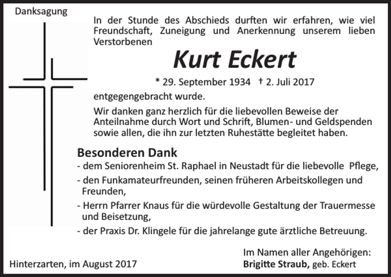 <p>DDanksagung<br />a n ks a g u n g</p><p>IInn der<br />d er Stunde<br />St u n d e des<br />d es Abschieds<br />A bsc hi e ds dur�en<br />d ur � e n wir<br />wir erfahren,<br />erf a hr e n, wie<br />wi e viviel<br />el<br />Fr e u n ds c h a �, ZZuneigung<br />u n ei g u n g und<br />u n d Anerkennung<br />A n er k e n n u n g unserem<br />u ns er e m lilieben<br />eben<br />Freundscha�,<br />V erst or b e n e n<br />Verstorbenen</p><p>K urt Ec<br />k ert<br />Kurt<br />Eckert</p><p>** 29.<br />2 9. SSeptember<br />e pt e m b er 11934<br />9 3 4 †† 2.2. Juli<br />J uli<br />eentgegengebracht<br />nt g e g e n g e br a c ht wurde.<br />w ur d e .<br />Wird danken<br />liebevollen<br />Wir<br />a n k e n g ganz<br />a nz h herzlich<br />erzli c h für<br />f ür die<br />di e li<br />e b e v oll e n Beweise<br />B e w eis e der<br />d er<br />AAnteilnahme<br />nt eil n a h m e ddurch<br />ur c h Wort<br />W ort und<br />u n d Schri�,<br />S c hri �, Blumen­<br />Bl u m e n­ und<br />u n d Geldspenden<br />G el ds p e n d e n<br />sowie<br />s o wi e allen,<br />all e n, die<br />di e iihn<br />h n zzur<br />ur lletzten<br />e tzt e n Ruhestä�e<br />R u h est ä � e begleitet<br />b e gl eit et haben.<br />h a b e n.</p><p>BBesonderen<br />es o n d er e n Dank<br />Da nk</p><p>­­ dem<br />d e m Seniorenheim<br />S e ni or e n h ei m St.<br />St. Raphael<br />Ra p h a el iinn Neustadt<br />N e ust a dt ffür<br />ür die<br />di e liebevolle<br />li e b e v oll e Pﬂege,<br />P ﬂ e g e,<br />­­ den<br />d e n Funkamateurfreunden,<br />F u n k a m at e urfr e u n de n, sseinen<br />ei n e n frfrüheren<br />ü h er e n Arbeitskollegen<br />Ar b e its k oll e g e n und<br />und<br />Fr e u n d e n,<br />Freunden,<br />­­ Herrn<br />H err n Pfarrer<br />Pf arr er Knaus<br />K n a us ffür<br />ür die<br />di e würdevolle<br />w ür d e v oll e Gestaltung<br />G est alt u n g der<br />d er Trauermesse<br />Tr a u er m ess e<br />uund<br />n d Beisetzung,<br />B eis etz u n g,<br />d er Praxis<br />Pr a xis Dr.<br />Dr. Klingele<br />Kli n g el e ffür<br />ür die<br />di e jjahrelange<br />a hr el a n g e gute<br />g ut e ärztliche<br />ärztli c h e Betreuung.<br />B etr e u u n g.<br />­­ der<br />Hinterzarten,<br />Hi<br />nt erz art e n, i im<br />m AAugust<br />u g ust 22</p><p>IImm Namen<br />N a m e n aller<br />all er Angehörigen:<br />A n g e h örig e n:<br />Bri gi � e Str<br />Brigi�e<br />Straub,<br />a u b, ggeb.<br />e b. Eckert<br />E c k ert</p>