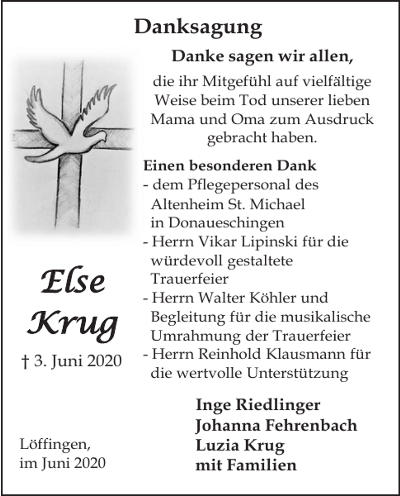 <p>Danksagung<br />Danke sagen wir allen,<br />die ihr Mitgefühl auf vielfältige<br />Weise beim Tod unserer lieben<br />Mama und Oma zum Ausdruck<br />gebracht haben.</p><p>Else<br />Krug<br />† 3. Juni 2020</p><p>Löffingen,<br />im Juni 2020</p><p>Einen besonderen Dank<br />- dem Pflegepersonal des<br />Altenheim St. Michael<br />in Donaueschingen<br />- Herrn Vikar Lipinski für die<br />würdevoll gestaltete<br />Trauerfeier<br />- Herrn Walter Köhler und<br />Begleitung für die musikalische<br />Umrahmung der Trauerfeier<br />- Herrn Reinhold Klausmann für<br />die wertvolle Unterstützung</p><p>Inge Riedlinger<br />Johanna Fehrenbach<br />Luzia Krug<br />mit Familien</p>
