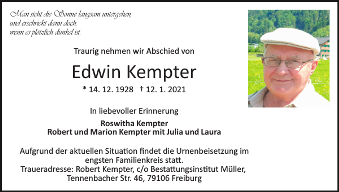 <p>Man sieht die Sonne langsam untergehen,<br />und erschrickt dann doch,<br />wenn es plötzlich dunkel ist.<br />Traurig nehmen wir Abschied von</p><p>Edwin Kempter<br />* 14. 12. 1928 † 12. 1. 2021<br />In liebevoller Erinnerung<br />Roswitha Kempter<br />Robert und Marion Kempter mit Julia und Laura<br />Aufgrund der aktuellen Situa�on ﬁndet die Urnenbeisetzung im<br />engsten Familienkreis sta�.<br />Traueradresse: Robert Kempter, c/o Besta�ungsins�tut Müller,<br />Tennenbacher Str. 46, 79106 Freiburg</p>