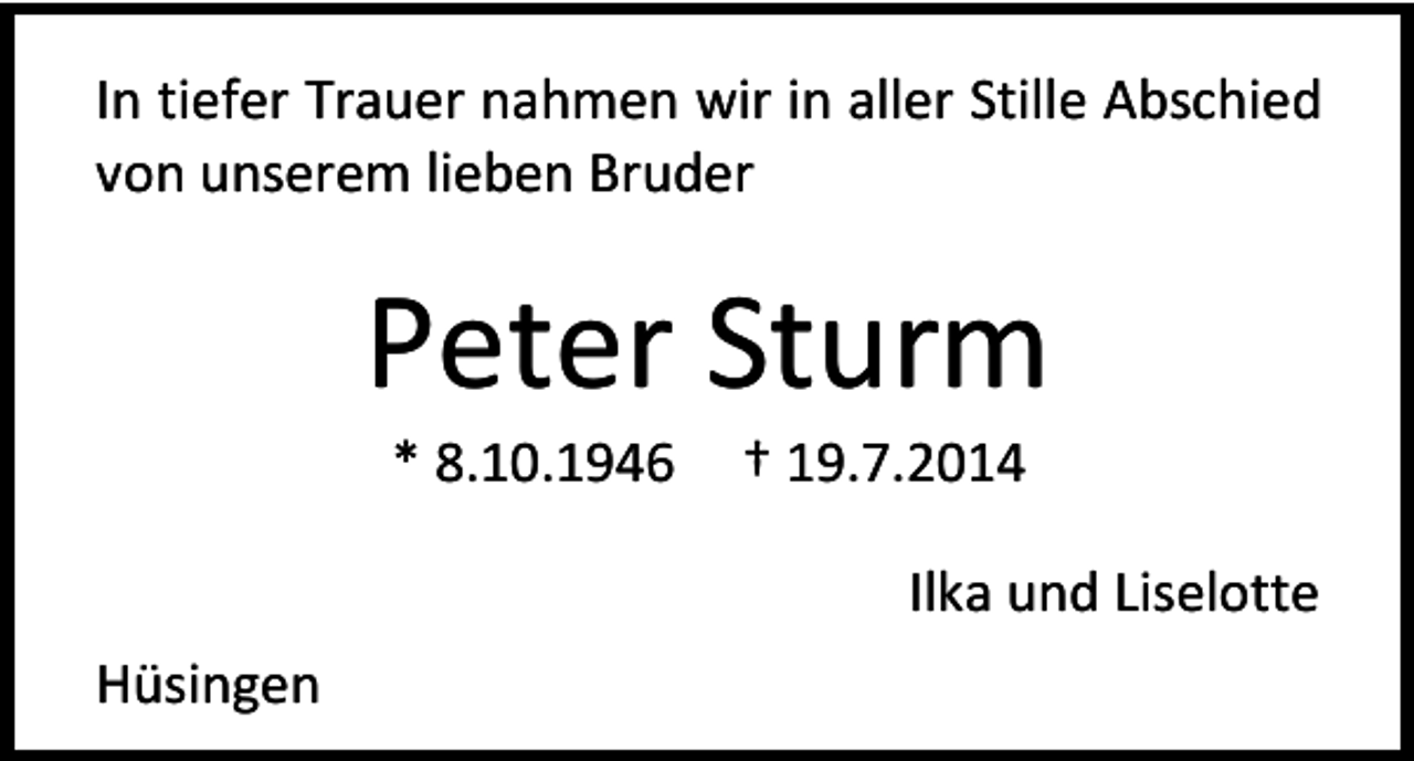 <p>In tiefer Trauer nahmen wir in aller Stille Abschied<br />von unserem lieben Bruder</p><p>Peter Sturm<br />* 8.10.1946</p><p>† 19.7.2014</p><p>Ilka und Liselotte<br />Hüsingen</p>