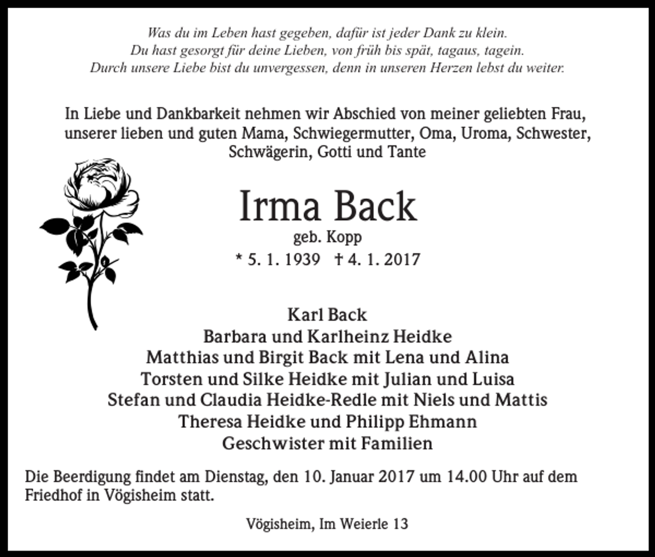 <p>Was du im Leben hast gegeben, dafür ist jeder Dank zu klein.<br />Du hast gesorgt für deine Lieben, von früh bis spät, tagaus, tagein.<br />Durch unsere Liebe bist du unvergessen, denn in unseren Herzen lebst du weiter.</p><p>In Liebe und Dankbarkeit nehmen wir Abschied von meiner geliebten Frau,<br />unserer lieben und guten Mama, Schwiegermutter, Oma, Uroma, Schwester,<br />Schwägerin, Gotti und Tante</p><p>Irma Back<br />geb. Kopp<br />* 5. 1. 1939 † 4. 1. 2017<br />Karl Back<br />Barbara und Karlheinz Heidke<br />Matthias und Birgit Back mit Lena und Alina<br />Torsten und Silke Heidke mit Julian und Luisa<br />Stefan und Claudia Heidke-Redle mit Niels und Mattis<br />Theresa Heidke und Philipp Ehmann<br />Geschwister mit Familien<br />Die Beerdigung findet am Dienstag, den 10. Januar 2017 um 14.00 Uhr auf dem<br />Friedhof in Vögisheim statt.<br />Vögisheim, Im Weierle 13</p>