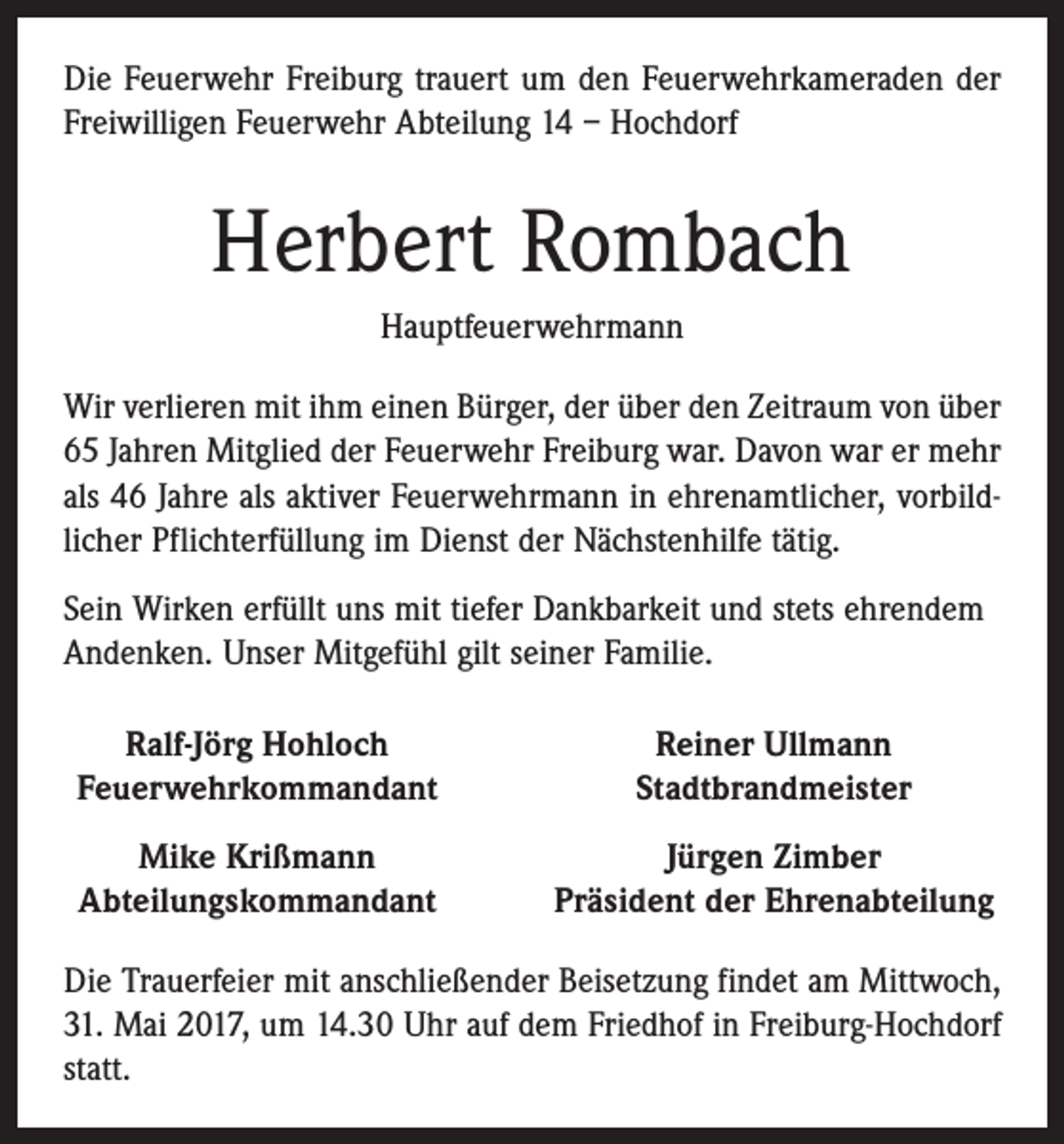 <p>Die Feuerwehr Freiburg trauert um den Feuerwehrkameraden der<br />Freiwilligen Feuerwehr Abteilung 14 – Hochdorf</p><p>Herbert Rombach<br />Hauptfeuerwehrmann<br />Wir verlieren mit ihm einen Bürger, der über den Zeitraum von über<br />65 Jahren Mitglied der Feuerwehr Freiburg war. Davon war er mehr<br />als 46 Jahre als aktiver Feuerwehrmann in ehrenamtlicher, vorbildlicher Pflichterfüllung im Dienst der Nächstenhilfe tätig.<br />Sein Wirken erfüllt uns mit tiefer Dankbarkeit und stets ehrendem<br />Andenken. Unser Mitgefühl gilt seiner Familie.<br />Ralf-Jörg Hohloch<br />Feuerwehrkommandant</p><p>Reiner Ullmann<br />Stadtbrandmeister</p><p>Mike Krißmann<br />Abteilungskommandant</p><p>Jürgen Zimber<br />Präsident der Ehrenabteilung</p><p>Die Trauerfeier mit anschließender Beisetzung findet am Mittwoch,<br />31. Mai 2017, um 14.30 Uhr auf dem Friedhof in Freiburg-Hochdorf<br />statt.</p>