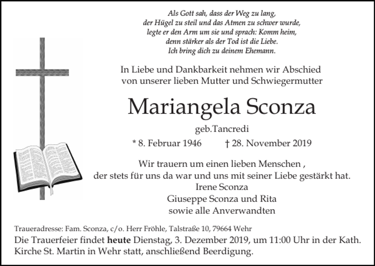<p>Als Gott sah, dass der Weg zu lang,<br />der Hügel zu steil und das Atmen zu schwer wurde,<br />legte er den Arm um sie und sprach: Komm heim,<br />denn stärker als der Tod ist die Liebe.<br />Ich bring dich zu deinem Ehemann.</p><p>In Liebe und Dankbarkeit nehmen wir Abschied<br />von unserer lieben Mutter und Schwiegermutter</p><p>Mariangela Sconza<br />geb.Tancredi<br />* 8. Februar 1946</p><p>† 28. November 2019</p><p>Wir trauern um einen lieben Menschen ,<br />der stets für uns da war und uns mit seiner Liebe gestärkt hat.<br />Irene Sconza<br />Giuseppe Sconza und Rita<br />sowie alle Anverwandten<br />Traueradresse: Fam. Sconza, c/o. Herr Fröhle, Talstraße 10, 79664 Wehr</p><p>Die Trauerfeier findet heute Dienstag, 3. Dezember 2019, um 11:00 Uhr in der Kath.<br />Kirche St. Martin in Wehr statt, anschließend Beerdigung.</p>