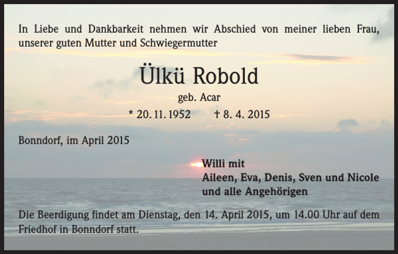 <p>In Liebe und Dankbarkeit nehmen wir Abschied von meiner lieben Frau,<br />­unserer guten Mutter und Schwiegermutter</p><p>Ülkü Robold<br />geb. Acar<br />* 20. 11. 1952 † 8. 4. 2015<br />Bonndorf, im April 2015<br />Willi mit<br />Aileen, Eva, Denis, Sven und Nicole<br />und alle Angehörigen<br />Die Beerdigung findet am Dienstag, den 14. April 2015, um 14.00 Uhr auf dem<br />Friedhof in Bonndorf statt.</p>