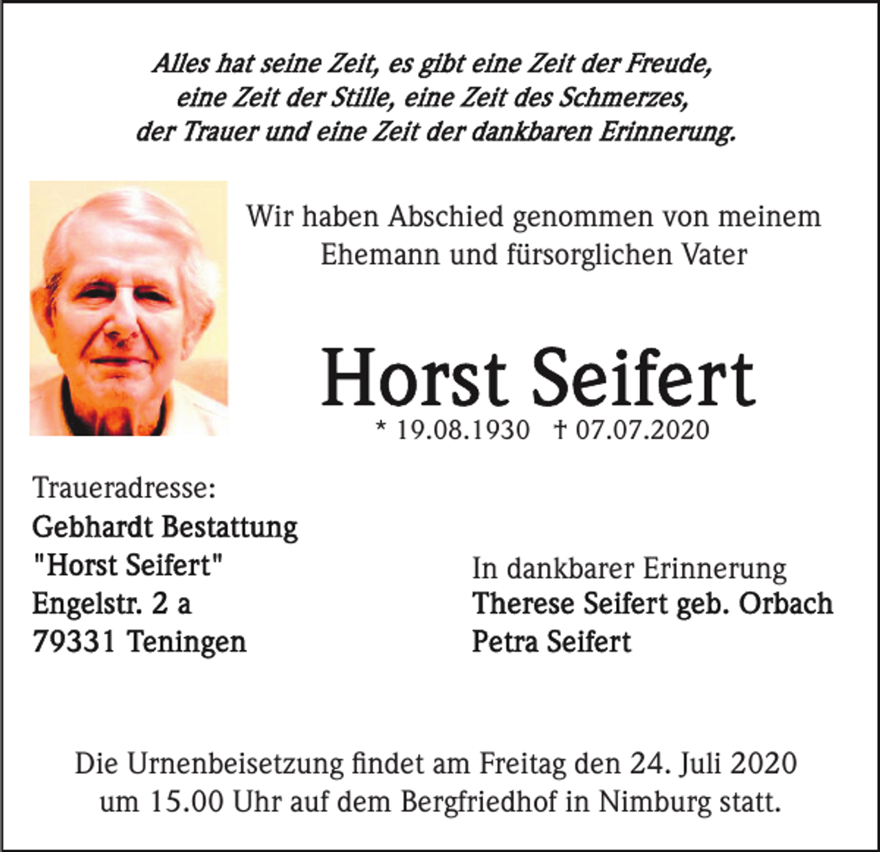 <p>Wir haben Abschied genommen von meinem<br />Ehemann und fürsorglichen Vater</p><p>* 19.08.1930 † 07.07.2020</p><p>Traueradresse:<br />In dankbarer Erinnerung</p><p>Die Urnenbeisetzung ﬁndet am Freitag den 24. Juli 2020<br />um 15.00 Uhr auf dem Bergfriedhof in Nimburg statt.</p>
