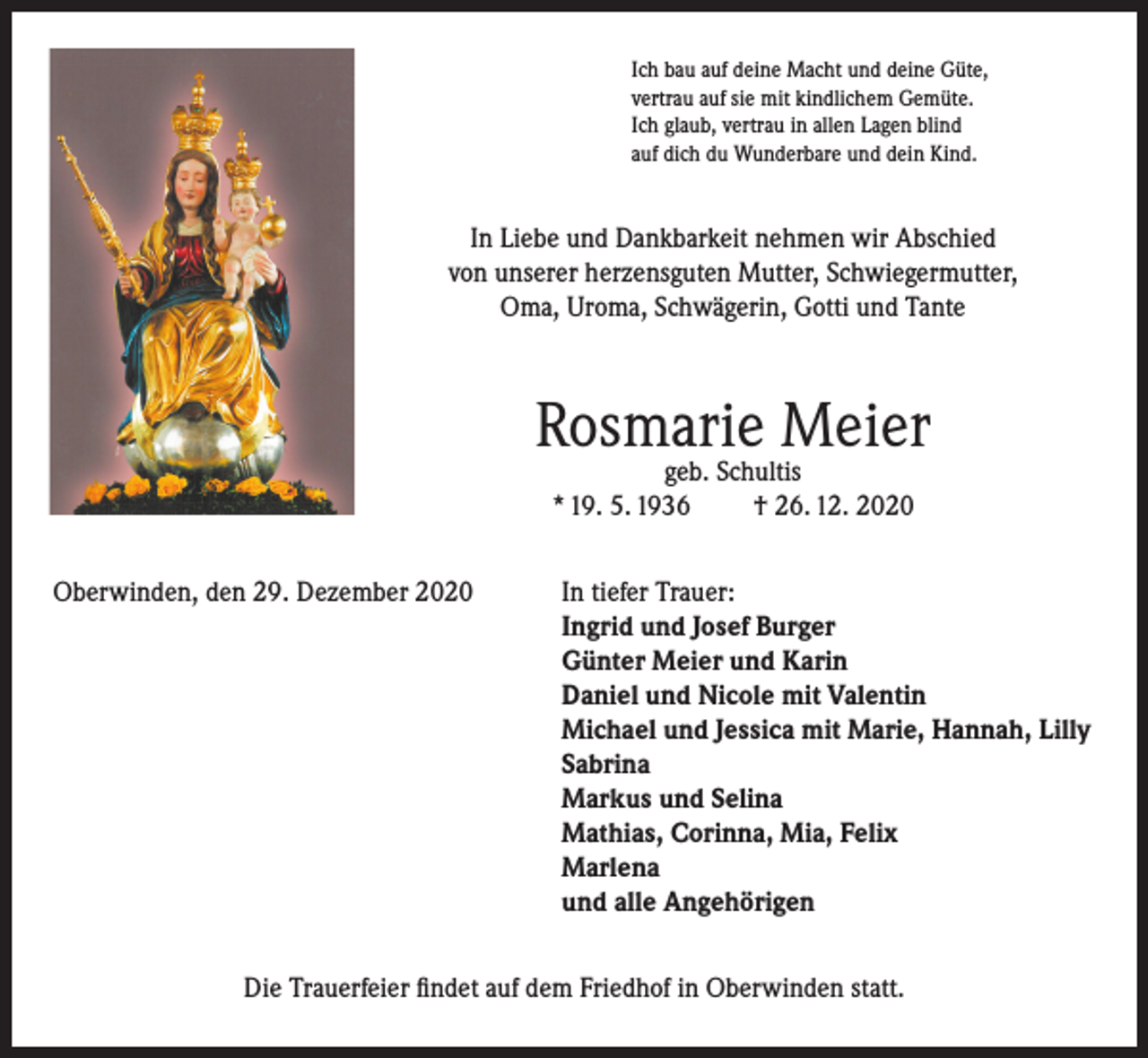 <p>Ich bau auf deine Macht und deine Güte,<br />vertrau auf sie mit kindlichem Gemüte.<br />Ich glaub, vertrau in allen Lagen blind<br />auf dich du Wunderbare und dein Kind.</p><p>In Liebe und Dankbarkeit nehmen wir Abschied<br />von unserer herzensguten Mutter, Schwiegermutter,<br />Oma, Uroma, Schwägerin, Gotti und Tante</p><p>Rosmarie Meier<br />geb. Schultis<br />* 19. 5. 1936<br />† 26. 12. 2020</p><p>Oberwinden, den 29. Dezember 2020 In tiefer Trauer:<br />Ingrid und Josef Burger<br />Günter Meier und Karin<br />Daniel und Nicole mit Valentin<br />Michael und Jessica mit Marie, Hannah, Lilly<br />Sabrina<br />Markus und Selina<br />Mathias, Corinna, Mia, Felix<br />Marlena<br />und alle Angehörigen<br />Die Trauerfeier findet auf dem Friedhof in Oberwinden statt.</p>
