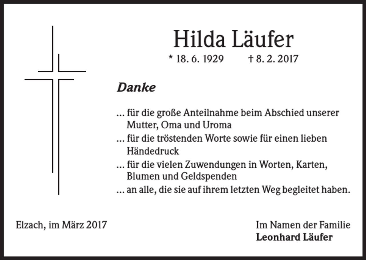 <p>Hilda Läufer<br />* 18. 6. 1929</p><p>† 8. 2. 2017</p><p>Danke<br />... für die große Anteilnahme beim Abschied unserer<br />Mutter, Oma und Uroma<br />... für die tröstenden Worte sowie für einen lieben<br />Händedruck<br />... für die vielen Zuwendungen in Worten, Karten,<br />Blumen und Geldspenden<br />... an alle, die sie auf ihrem letzten Weg begleitet haben.<br />Elzach, im März 2017</p><p>Im Namen der Familie<br />Leonhard Läufer</p>