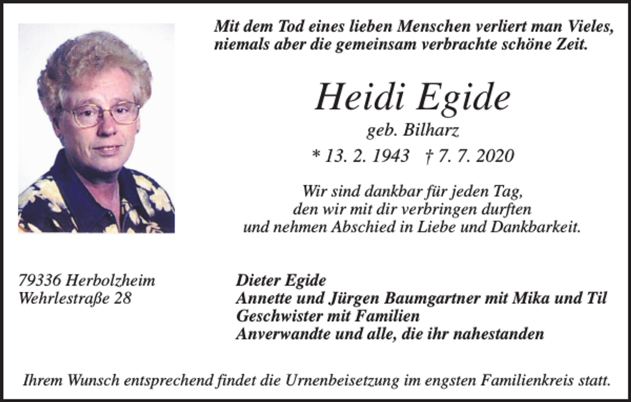<p>Mit dem Tod eines lieben Menschen verliert man Vieles,<br />niemals aber die gemeinsam verbrachte schöne Zeit.</p><p>Heidi Egide<br />geb. Bilharz<br />* 13. 2. 1943 † 7. 7. 2020<br />Wir sind dankbar für jeden Tag,<br />den wir mit dir verbringen durften<br />und nehmen Abschied in Liebe und Dankbarkeit.<br />79336 Herbolzheim<br />Wehrlestraße 28</p><p>Dieter Egide<br />Annette und Jürgen Baumgartner mit Mika und Til<br />Geschwister mit Familien<br />Anverwandte und alle, die ihr nahestanden</p><p>Ihrem Wunsch entsprechend findet die Urnenbeisetzung im engsten Familienkreis statt.</p>