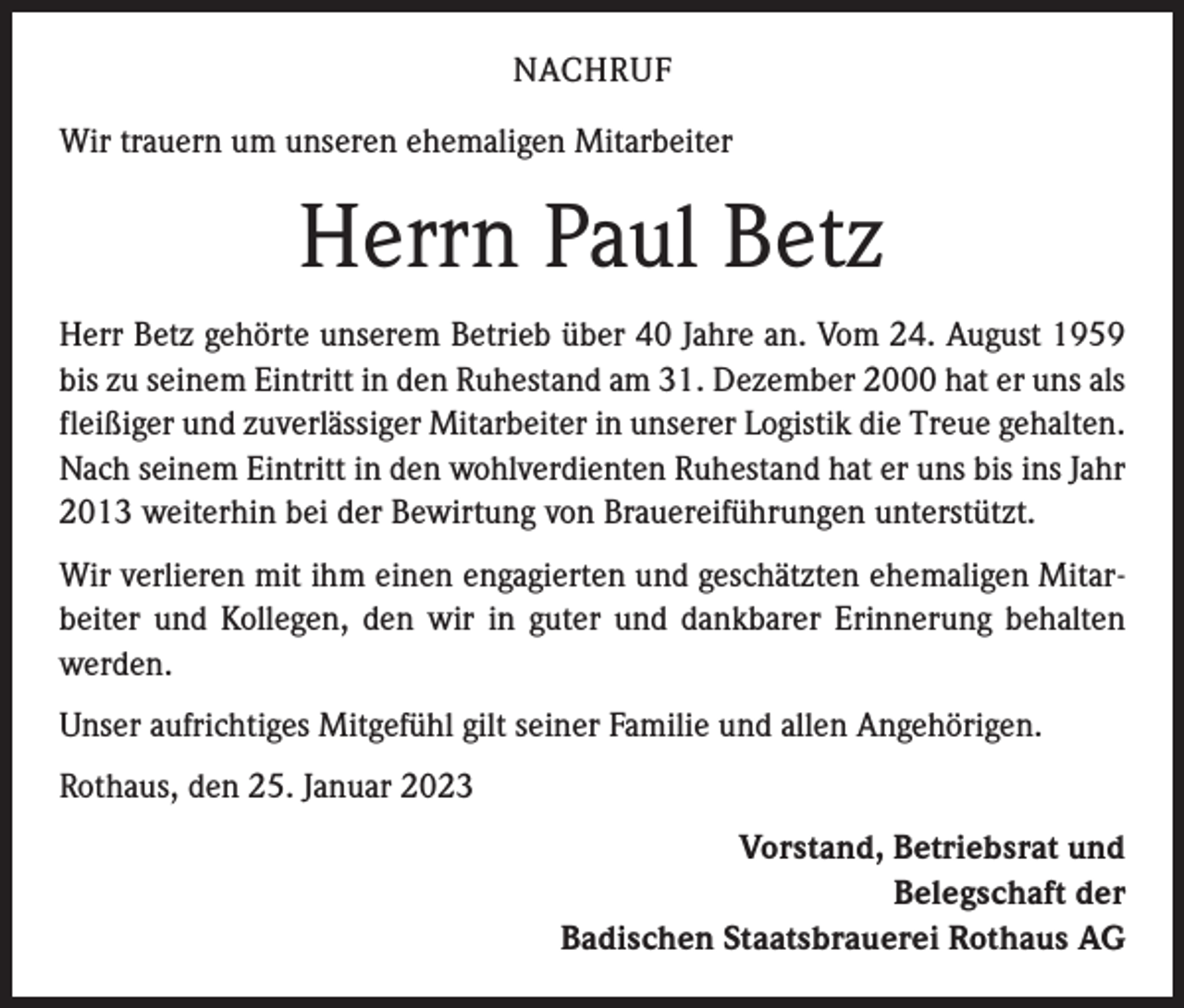 <p>NACHRUF<br />Wir trauern um unseren ehemaligen Mitarbeiter</p><p>Herrn Paul Betz<br />Herr Betz gehörte unserem Betrieb über 40 Jahre an. Vom 24. August 1959<br />bis zu seinem Eintritt in den Ruhestand am 31. Dezember 2000 hat er uns als<br />fleißiger und zuverlässiger Mitarbeiter in unserer Logistik die Treue gehalten.<br />Nach seinem Eintritt in den wohlverdienten Ruhestand hat er uns bis ins Jahr<br />2013 weiterhin bei der Bewirtung von Brauereiführungen unterstützt.<br />Wir verlieren mit ihm einen engagierten und geschätzten ehemaligen Mitarbeiter und Kollegen, den wir in guter und dankbarer Erinnerung behalten<br />werden.<br />Unser aufrichtiges Mitgefühl gilt seiner Familie und allen Angehörigen.<br />Rothaus, den 25. Januar 2023<br />Vorstand, Betriebsrat und<br />Belegschaft der<br />Badischen Staatsbrauerei Rothaus AG</p>