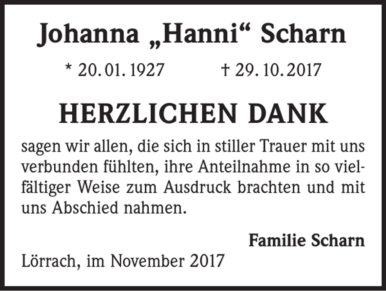 <p>Johanna „Hanni“ Scharn<br />* 20. 01. 1927 † 29. 10. 2017</p><p>HERZLICHEN DANK<br />sagen wir allen, die sich in stiller Trauer mit uns<br />verbunden fühlten, ihre Anteilnahme in so vielfältiger Weise zum Ausdruck brachten und mit<br />uns Abschied nahmen.</p><p>Lörrach, im November 2017</p><p>Familie Scharn</p>