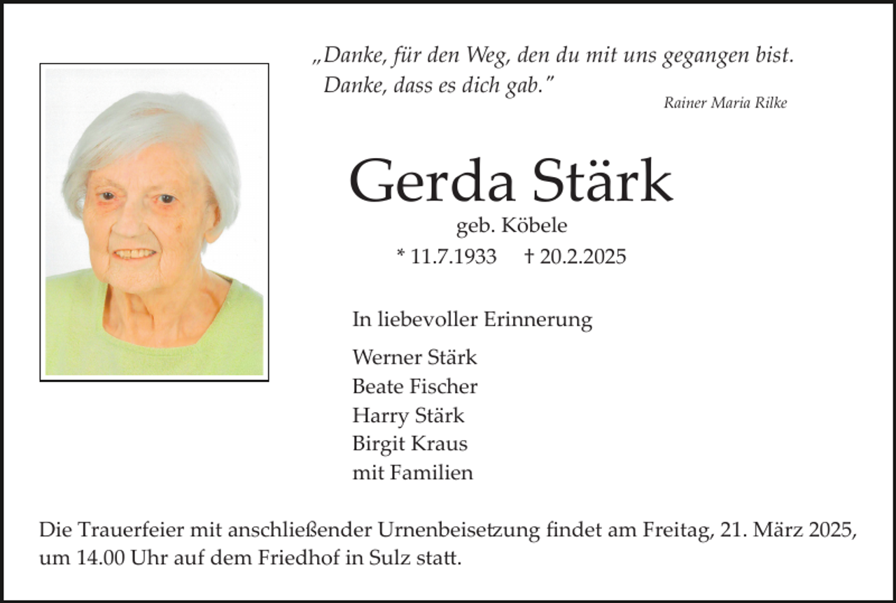 <p>„Danke, für den Weg, den du mit uns gegangen bist.<br />Danke, dass es dich gab."<br />Rainer Maria Rilke</p>
<p>Gerda Stärk<br />geb. Köbele<br />* 11.7.1933 † 20.2.2025</p>
<p>In liebevoller Erinnerung<br />Werner Stärk<br />Beate Fischer<br />Harry Stärk<br />Birgit Kraus<br />mit Familien<br />Die Trauerfeier mit anschließender Urnenbeisetzung ﬁndet am Freitag, 21. März 2025,<br />um 14.00 Uhr auf dem Friedhof in Sulz statt.</p>