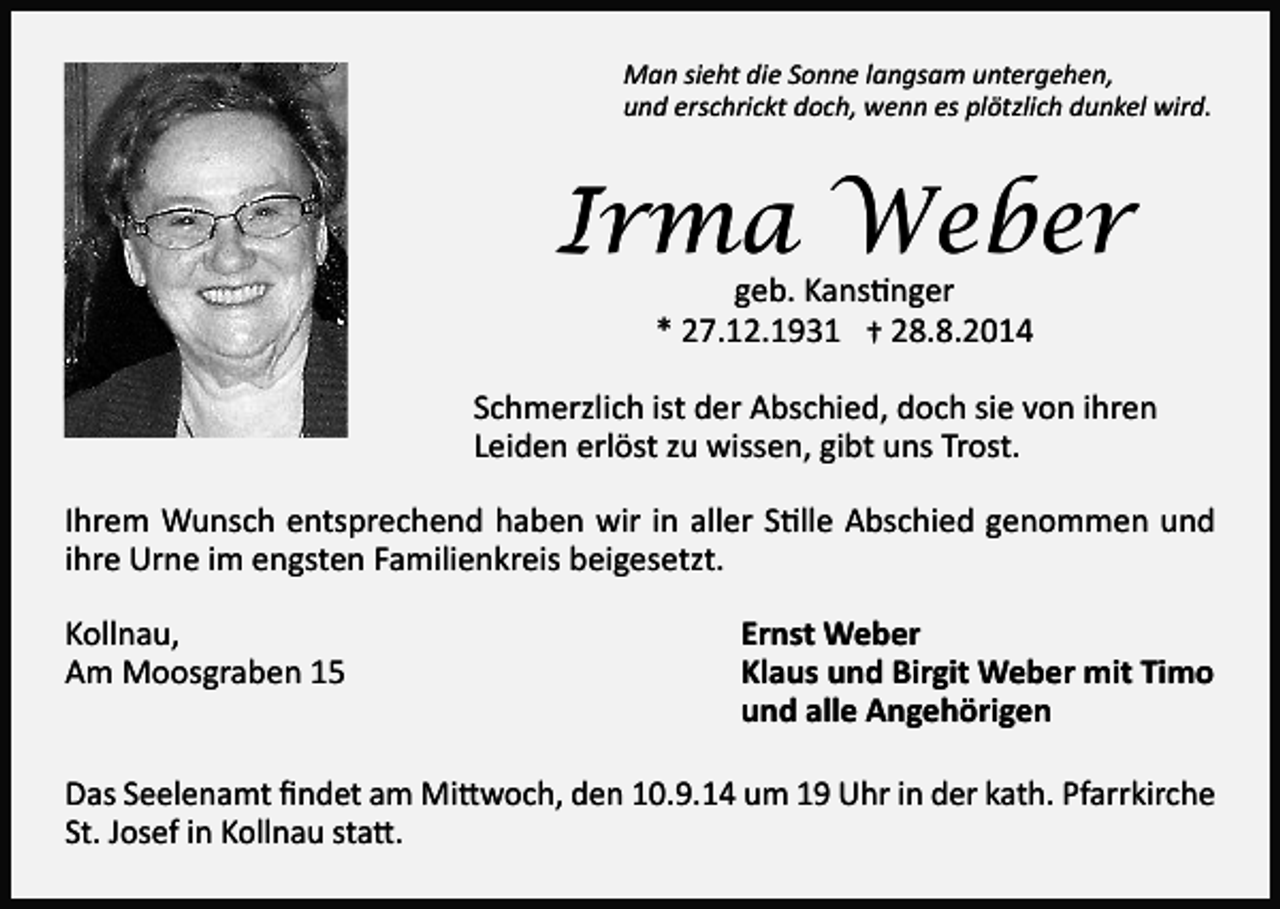 <p>Man sieht die Sonne langsam untergehen,<br />und erschrickt doch, wenn es plötzlich dunkel wird.</p><p>Irma Weber<br />geb. Kanstinger<br />* 27.12.1931 † 28.8.2014</p><p>Schmerzlich ist der Abschied, doch sie von ihren<br />Leiden erlöst zu wissen, gibt uns Trost.<br />Ihrem Wunsch entsprechend haben wir in aller Stille Abschied genommen und<br />ihre Urne im engsten Familienkreis beigesetzt.<br />Kollnau,<br />Am Moosgraben 15</p><p>Ernst Weber<br />Klaus und Birgit Weber mit Timo<br />und alle Angehörigen</p><p>Das Seelenamt findet am Mittwoch, den 10.9.14 um 19 Uhr in der kath. Pfarrkirche<br />St. Josef in Kollnau statt.</p>