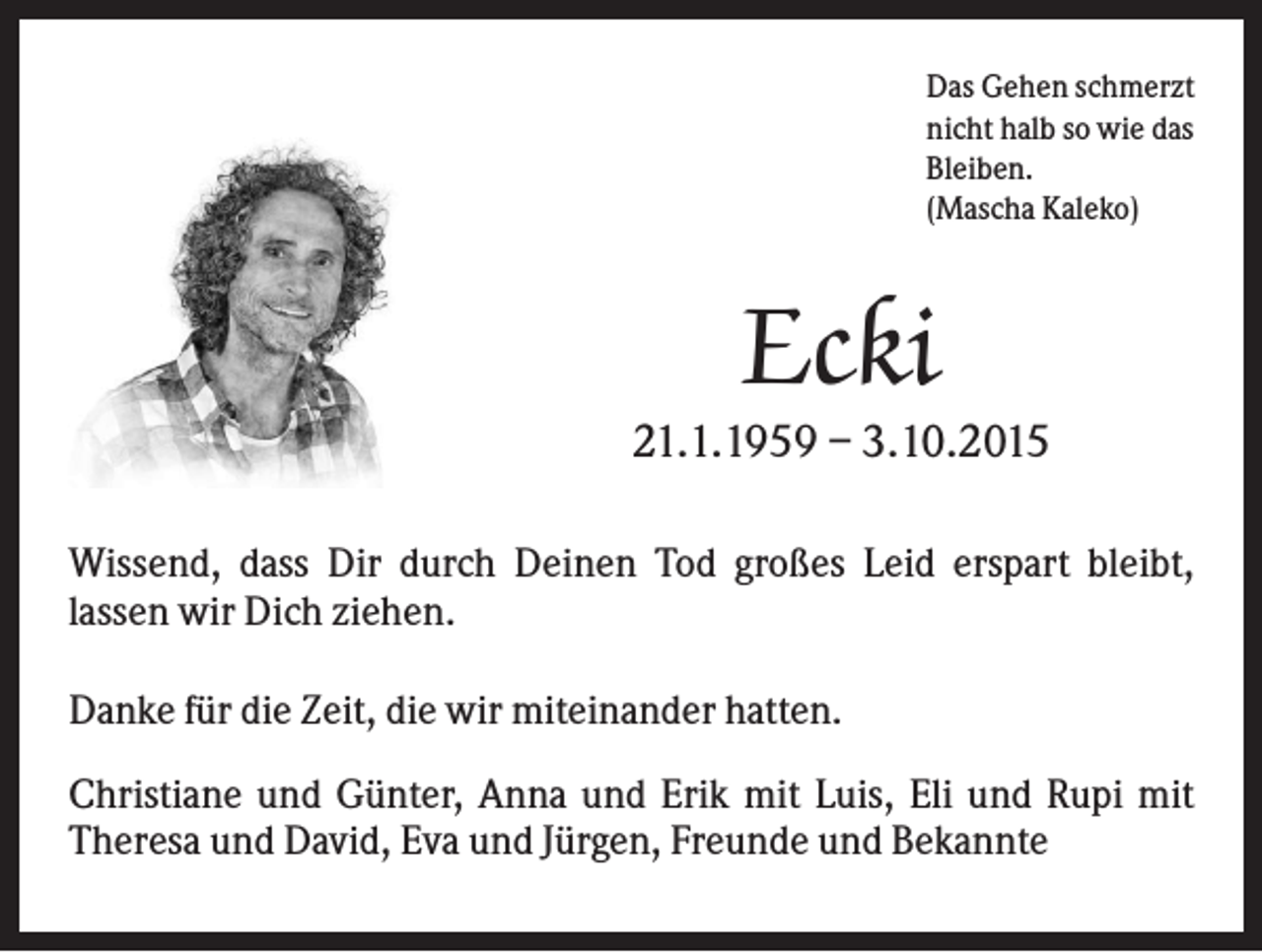 <p>Das Gehen schmerzt<br />nicht halb so wie das<br />Bleiben.<br />(Mascha Kaleko)</p><p>Ecki<br />21.1.1959 – 3.10.2015<br />Wissend, dass Dir durch Deinen Tod großes Leid erspart bleibt,<br />lassen wir Dich ziehen.<br />Danke für die Zeit, die wir miteinander hatten.</p><p>.</p><p>Christiane und Günter, Anna und Erik mit Luis, Eli und Rupi mit<br />Theresa und David, Eva und Jürgen, Freunde und Bekannte</p>