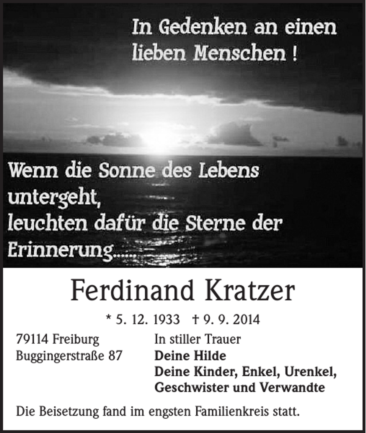 <p>Ferdinand Kratzer<br />* 5. 12. 1933 † 9. 9. 2014<br />79114 Freiburg<br />In stiller Trauer<br />Buggingerstraße 87 Deine Hilde<br />Deine Kinder, Enkel, Urenkel,<br />Geschwister und Verwandte<br />Die Beisetzung fand im engsten Familienkreis statt.</p>