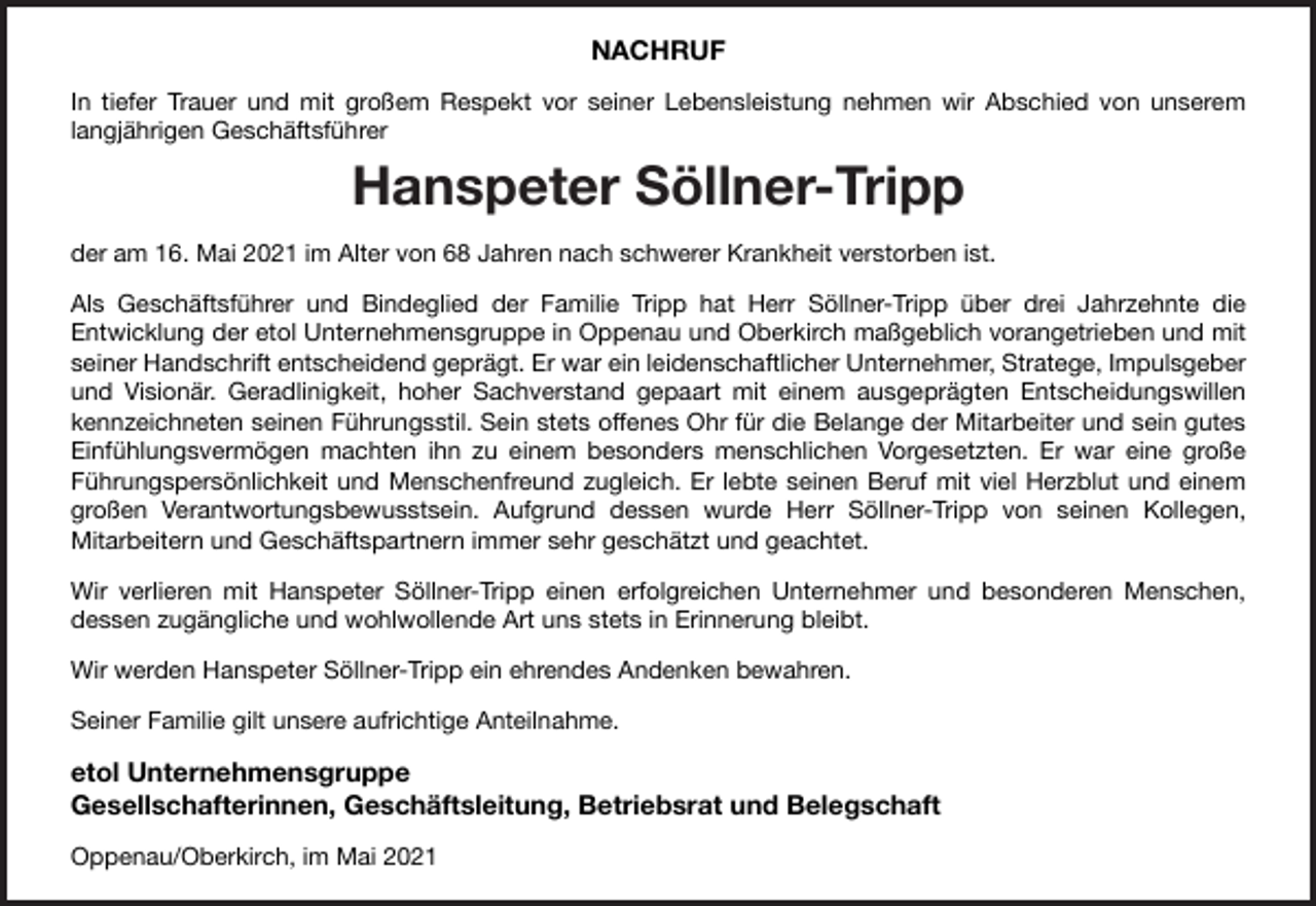 <p>NACHRUF<br />In tiefer Trauer und mit großem Respekt vor seiner Lebensleistung nehmen wir Abschied von unserem<br />langjährigen Geschäftsführer</p><p>Hanspeter Söllner-Tripp<br />der am 16. Mai 2021 im Alter von 68 Jahren nach schwerer Krankheit verstorben ist.<br />Als Geschäftsführer und Bindeglied der Familie Tripp hat Herr Söllner-Tripp über drei Jahrzehnte die<br />Entwicklung der etol Unternehmensgruppe in Oppenau und Oberkirch maßgeblich vorangetrieben und mit<br />seiner Handschrift entscheidend geprägt. Er war ein leidenschaftlicher Unternehmer, Stratege, Impulsgeber<br />und Visionär. Geradlinigkeit, hoher Sachverstand gepaart mit einem ausgeprägten Entscheidungswillen<br />kennzeichneten seinen Führungsstil. Sein stets offenes Ohr für die Belange der Mitarbeiter und sein gutes<br />Einfühlungsvermögen machten ihn zu einem besonders menschlichen Vorgesetzten. Er war eine große<br />Führungspersönlichkeit und Menschenfreund zugleich. Er lebte seinen Beruf mit viel Herzblut und einem<br />großen Verantwortungsbewusstsein. Aufgrund dessen wurde Herr Söllner-Tripp von seinen Kollegen,<br />Mitarbeitern und Geschäftspartnern immer sehr geschätzt und geachtet.<br />Wir verlieren mit Hanspeter Söllner-Tripp einen erfolgreichen Unternehmer und besonderen Menschen,<br />dessen zugängliche und wohlwollende Art uns stets in Erinnerung bleibt.<br />Wir werden Hanspeter Söllner-Tripp ein ehrendes Andenken bewahren.<br />Seiner Familie gilt unsere aufrichtige Anteilnahme.</p><p>etol Unternehmensgruppe<br />Gesellschafterinnen, Geschäftsleitung, Betriebsrat und Belegschaft<br />Oppenau/Oberkirch, im Mai 2021</p>