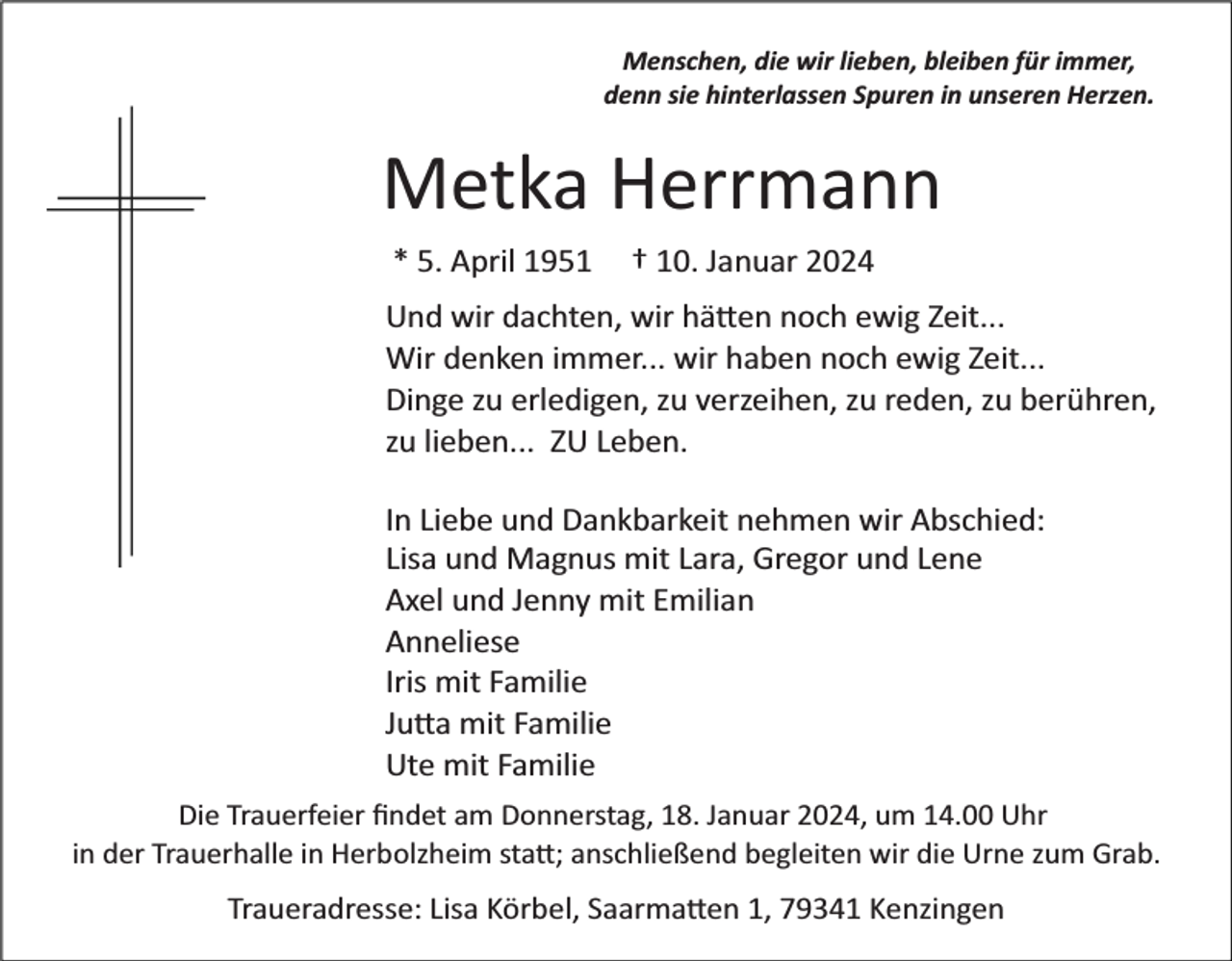 <p>Menschen, die wir lieben, bleiben für immer,<br />denn sie hinterlassen Spuren in unseren Herzen.</p><p>Metka Herrmann<br />* 5. April 1951</p><p>† 10. Januar 2024</p><p>Und wir dachten, wir hätten noch ewig Zeit...<br />Wir denken immer... wir haben noch ewig Zeit...<br />Dinge zu erledigen, zu verzeihen, zu reden, zu berühren,<br />zu lieben... ZU Leben.<br />In Liebe und Dankbarkeit nehmen wir Abschied:<br />Lisa und Magnus mit Lara, Gregor und Lene<br />Axel und Jenny mit Emilian<br />Anneliese<br />Iris mit Familie<br />Jutta mit Familie<br />Ute mit Familie<br />Die Trauerfeier ﬁndet am Donnerstag, 18. Januar 2024, um 14.00 Uhr<br />in der Trauerhalle in Herbolzheim statt; anschließend begleiten wir die Urne zum Grab.</p><p>Traueradresse: Lisa Körbel, Saarmatten 1, 79341 Kenzingen</p>